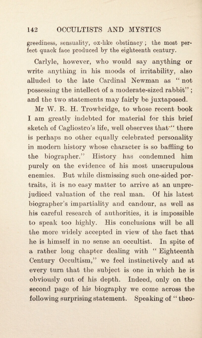 greediness, sensuality, ox-like obstinacy ; the most per¬ fect quack face produced by the eighteenth century. Carlyle, however, who would say anything or write anything in his moods of irritability, also alluded to the late Cardinal Newman as “ not possessing the intellect of a moderate-sized rabbi/c” ; and the two statements may fairly be juxtaposed, Mr W. R. H. Trowbridge, to whose recent book I am greatly indebted for material for this brief sketch of Cagliostro’s life, well observes that““ there is perhaps no other equally celebrated personality in modern history whose character is so baffling to the biographer.” History has condemned him purely on the evidence of his most unscrupulous enemies. But while dismissing such one-sided por¬ traits, it is no easy matter to arrive at an unpre¬ judiced valuation of the real man. Of his latest biographer’s impartiality and candour, as well as his careful research of authorities, it is impossible to speak too highly. His conclusions will be all the more widely accepted in view of the fact that he is himself in no sense an occultist. In spite of a rather long chapter dealing with “ Eighteenth Century Occultism,” we feel instinctively and at every turn that the subject is one in which he is obviously out of his depth. Indeed, only on the second page of his biography we come across the following surprising statement. Speaking of “ theo-