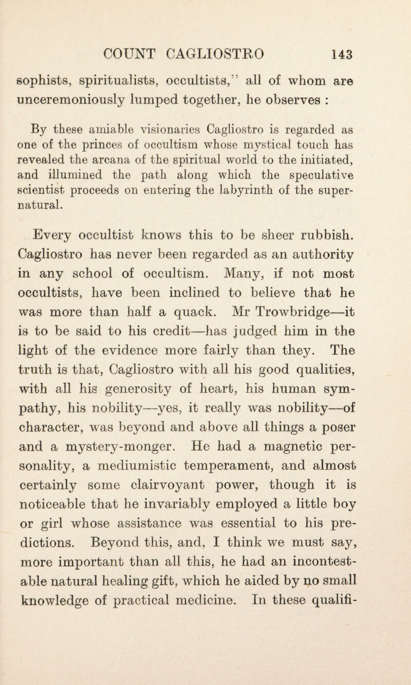 sophists, spiritualists, occultists,” all of whom are unceremoniously lumped together, he observes : By these amiable visionaries Cagliostro is regarded as one of the princes of occultism whose mystical touch has revealed the arcana of the spiritual world to the initiated, and illumined the path along which the speculative scientist proceeds on entering the labyrinth of the super¬ natural. Every occultist knows this to be sheer rubbish. Cagliostro has never been regarded as an authority in any school of occultism. Many, if not most occultists, have been inclined to believe that he was more than half a quack. Mr Trowbridge—it is to be said to his credit—has judged him in the light of the evidence more fairly than they. The truth is that, Cagliostro with all his good qualities, with all his generosity of heart, his human sym¬ pathy, his nobility—yes, it really was nobility—of character, was beyond and above all things a poser and a mystery-monger. He had a magnetic per¬ sonality, a mediumistic temperament, and almost certainly some clairvoyant power, though it is noticeable that he invariably employed a little boy or girl whose assistance was essential to his pre¬ dictions. Beyond this, and, I think we must say, more important than all this, he had an incontest¬ able natural healing gift, which he aided by no small knowledge of practical medicine. In these qualifi-