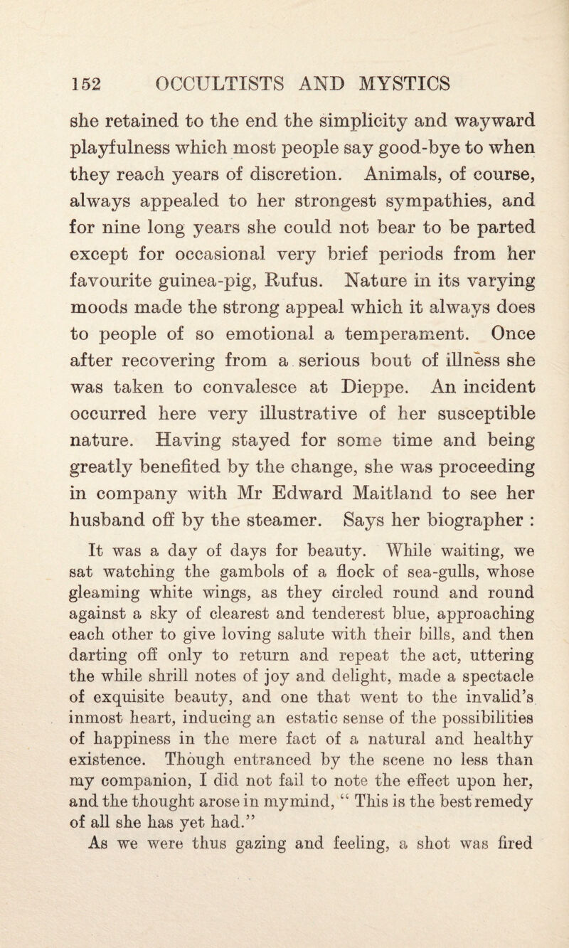 she retained to the end the simplicity and wayward playfulness which most people say good-bye to when they reach years of discretion. Animals, of course, always appealed to her strongest sympathies, and for nine long years she could not bear to be parted except for occasional very brief periods from her favourite guinea-pig, Rufus. Nature in its varying moods made the strong appeal which it always does to people of so emotional a temperament. Once after recovering from a serious bout of illness she was taken to convalesce at Dieppe. An incident occurred here very illustrative of her susceptible nature. Having stayed for some time and being greatly benefited by the change, she was proceeding in company with Mr Edward Maitland to see her husband off by the steamer. Says her biographer : It was a day of days for beauty. While waiting, we sat watching the gambols of a flock of sea-gulls, whose gleaming white wings, as they circled round and round against a sky of clearest and tenderest blue, approaching each other to give loving salute with their bills, and then darting off only to return and repeat the act, uttering the while shrill notes of joy and delight, made a spectacle of exquisite beauty, and one that went to the invalid’s inmost heart, inducing an estatic sense of the possibilities of happiness in the mere fact of a natural and healthy existence. Though entranced by the scene no less than my companion, I did not fail to note the effect upon her, and the thought arose in my mind, “ This is the best remedy of all she has yet had.” As we were thus gazing and feeling, a shot was fired