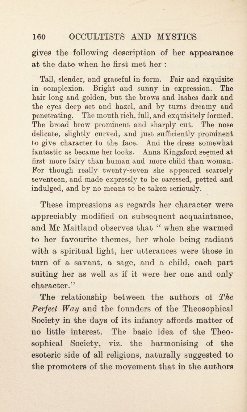 gives the following description of her appearance at the date when he first met her : Tall, slender, and graceful in form. Fair and exquisite in complexion. Bright and sunny in expression. The hair long and golden, but the brows and lashes dark and the eyes deep set and hazel, and by turns dreamy and penetrating. The mouth rich, full, and exquisitely formed. The broad brow prominent and sharply cut. The nose delicate, slightly curved, and just sufficiently prominent to give character to the face. And the dress somewhat fantastic as became her looks. Anna Kingsford seemed at first more fairy than human and more child than woman. For though really twenty-seven she appeared scarcely seventeen, and made expressly to be caressed, petted and indulged, and by no means to be taken seriously. These impressions as regards her character were appreciably modified on subsequent acquaintance, and Mr Maitland observes that “ when she warmed to her favourite themes, her whole being radiant with a spiritual light, her utterances were those in turn of a savant, a sage, and a child, each part suiting her as well as if it were her one and only character.” The relationship between the authors of The Perfect Way and the founders of the Theosophical Society in the days of its infancy affords matter of no little interest. The basic idea of the Theo¬ sophical Society, viz. the harmonising of the esoteric side of all religions, naturally suggested to the promoters of the movement that in the authors