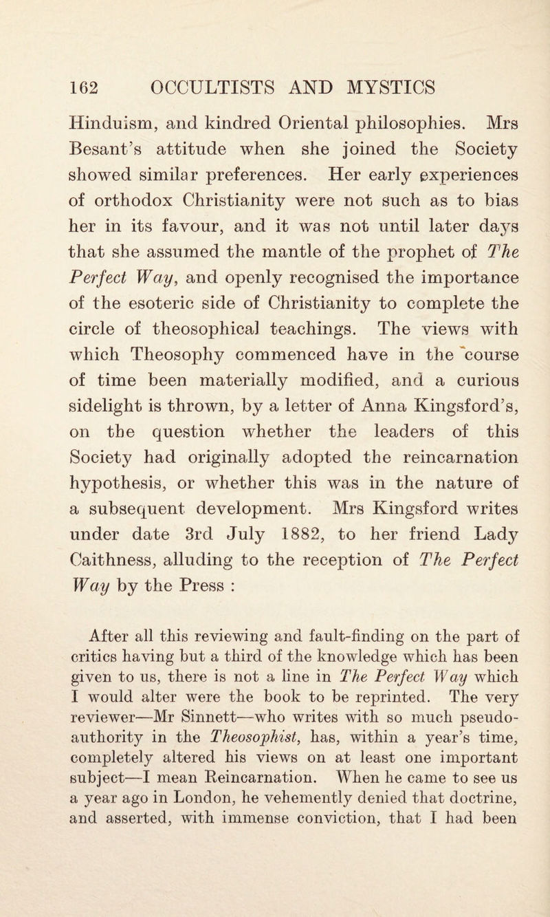 Hinduism, and kindred Oriental philosophies. Mrs Besant’s attitude when she joined the Society showed similar preferences. Her early experiences of orthodox Christianity were not such as to bias her in its favour, and it was not until later da\^s that she assumed the mantle of the prophet of The Perfect Way, and openly recognised the importance of the esoteric side of Christianity to complete the circle of theosophical teachings. The views with which Theosophy commenced have in the 'course of time been materially modified, and a curious sidelight is thrown, by a letter of Anna Kingsford’s, on the question whether the leaders of this Society had originally adopted the reincarnation hypothesis, or whether this was in the nature of a subsequent development. Mrs Kingsford writes under date 3rd July 1882, to her friend Lady Caithness, alluding to the reception of The Perfect Way by the Press : After all this reviewing and fault-finding on the part of critics having but a third of the knowledge which has been given to us, there is not a line in The Perfect Way which I would alter were the book to be reprinted. The very reviewer—Mr Sinnett—who writes with so much pseudo¬ authority in the Theosophist, has, within a year’s time, completely altered his views on at least one important subject—I mean Reincarnation. When he came to see us a year ago in London, he vehemently denied that doctrine, and asserted, with immense conviction, that I had been