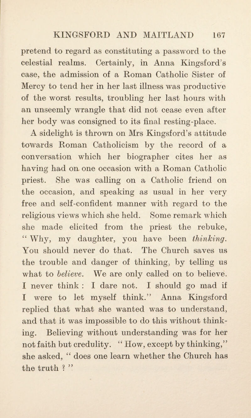 pretend to regard as constituting a password to the celestial realms. Certainly, in Anna Kingsford’s case, the admission of a Roman Catholic Sister of Mercy to tend her in her last illness was productive of the worst results, troubling her last hours with an unseemly wrangle that did not cease even after her body was consigned to its final resting-place. A sidelight is thrown on Mrs Kingsford’s attitude towards Roman Catholicism by the record of a conversation which her biographer cites her as having had on. one occasion with a Roman Catholic priest. She was calling on a Catholic friend on the occasion, and speaking as usual in her very free and self-confident manner with regard to the religious views which she held. Some remark which she made elicited from the priest the rebuke, “ Why, my daughter, you have been thinking. You should never do that. The Church saves us the trouble and danger of thinking, by telling us what to believe. We are only called on to believe. I never think : I dare not. I should go mad if I were to let myself think.” Anna Kingsford replied that what she wanted was to understand, and that it was impossible to do this without think¬ ing. Believing without understanding was for her not faith but credulity. “ How, except by thinking,” she asked, “ does one learn whether the Church has the truth ? ”