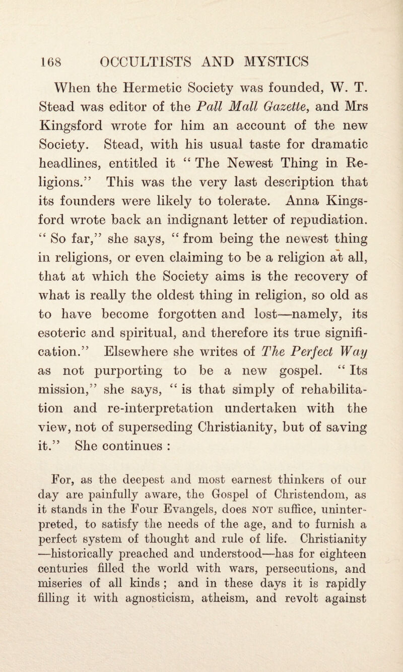 When the Hermetic Society was founded, W. T. Stead was editor of the Pall Mall Gazette, and Mrs Kingsford wrote for him an account of the new Society. Stead, with his usual taste for dramatic headlines, entitled it “ The Newest Thing in Re¬ ligions.” This was the very last description that its founders were likely to tolerate. Anna Kings¬ ford wrote back an indignant letter of repudiation. “ So far,” she says, “ from being the newest thing in religions, or even claiming to be a religion at all, that at which the Society aims is the recovery of what is really the oldest thing in religion, so old as to have become forgotten and lost—namely, its esoteric and spiritual, and therefore its true signifi¬ cation.” Elsewhere she writes of The Perfect Way as not purporting to be a new gospel. “ Its mission,” she says, “ is that simply of rehabilita¬ tion and re-interpretation undertaken with the view, not of superseding Christianity, but of saving it.” She continues : For, as the deepest and most earnest thinkers of our day are painfully aware, the Gospel of Christendom, as it stands in the Four Evangels, does not suffice, uninter¬ preted, to satisfy the needs of the age, and to furnish a perfect system of thought and rule of life. Christianity —historically preached and understood—has for eighteen centuries filled the world with wars, persecutions, and miseries of all kinds ; and in these days it is rapidly filling it with agnosticism, atheism, and revolt against