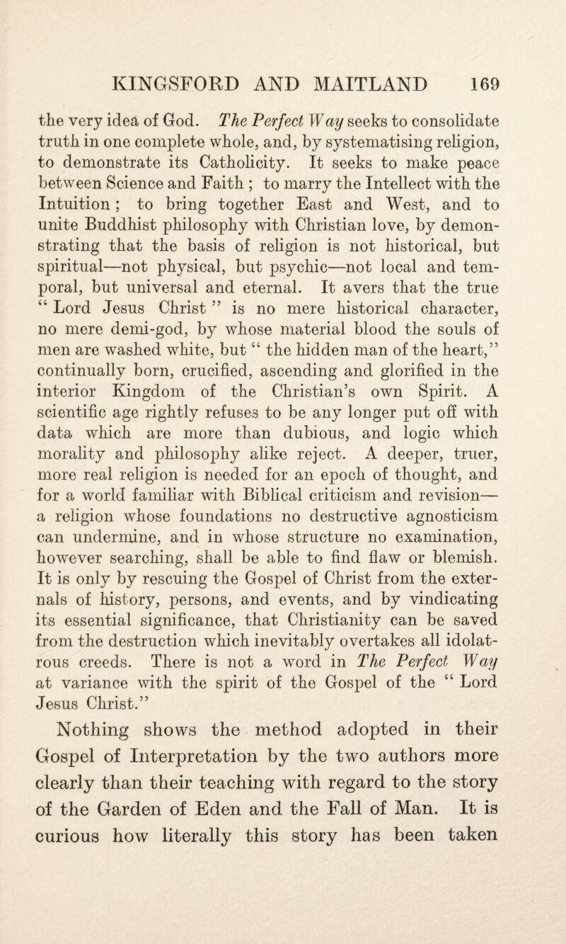 the very idea of God. The Perfect Way seeks to consolidate truth in one complete whole, and, by systematising religion, to demonstrate its Catholicity. It seeks to make peace between Science and Faith ; to marry the Intellect with the Intuition ; to bring together East and West, and to unite Buddhist philosophy with Christian love, by demon¬ strating that the basis of religion is not historical, but spiritual—not physical, but psychic—not local and tem¬ poral, but universal and eternal. It avers that the true “ Lord Jesus Christ ” is no mere historical character, no mere demi-god, by whose material blood the souls of men are washed white, but “ the hidden man of the heart,” continually born, crucified, ascending and glorified in the interior Kingdom of the Christian’s own Spirit. A scientific age rightly refuses to be any longer put off with data which are more than dubious, and logic which morality and philosophy alike reject. A deeper, truer, more real religion is needed for an epoch of thought, and for a world familiar with Biblical criticism and revision— a religion whose foundations no destructive agnosticism can undermine, and in whose structure no examination, however searching, shall be able to find flaw or blemish. It is only by rescuing the Gospel of Christ from the exter¬ nals of history, persons, and events, and by vindicating its essential significance, that Christianity can be saved from the destruction which inevitably overtakes all idolat¬ rous creeds. There is not a word in The Perfect Way at variance with the spirit of the Gospel of the “ Lord Jesus Christ.” Nothing shows the method adopted in their Gospel of Interpretation by the two authors more clearly than their teaching with regard to the story of the Garden of Eden and the Fall of Man. It is curious how literally this story has been taken