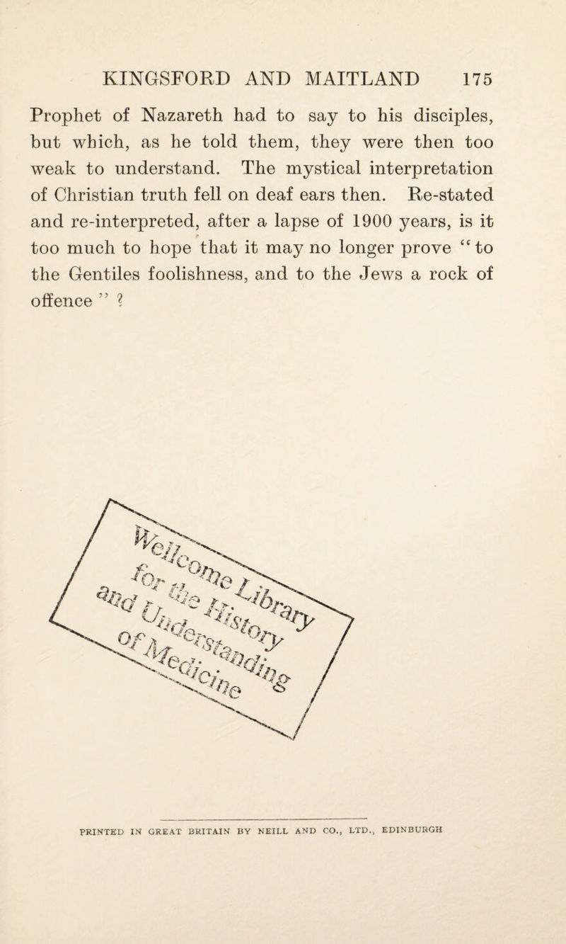 Prophet of Nazareth had to say to his disciples, but which, as he told them, they were then too weak to understand. The mystical interpretation of Christian truth fell on deaf ears then. Re-stated and re-interpreted, after a lapse of 1900 years, is it t too much to hope that it may no longer prove “to the Gentiles foolishness, and to the Jews a rock of offence ” ? PRINTED IN GREAT BRITAIN BY NEILL AND CO., LTD., EDINBURGH