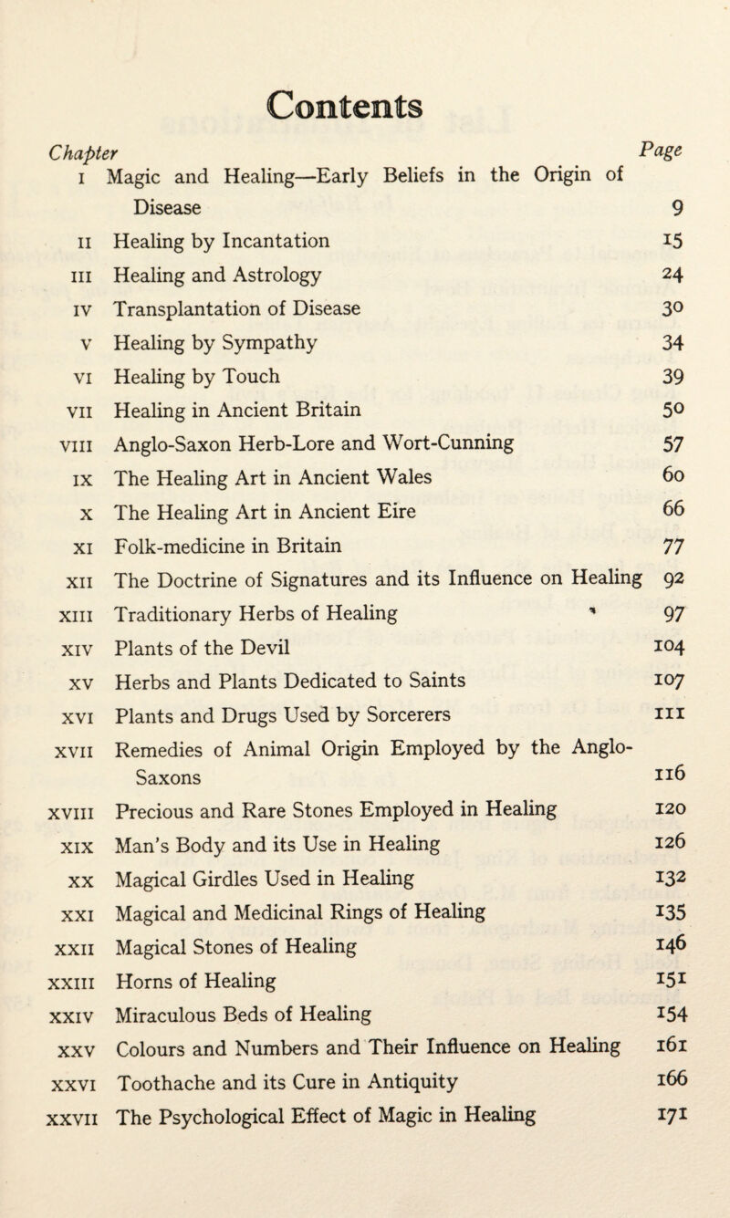 Contents Chapter Page i Magic and Healing—Early Beliefs in the Origin of Disease 9 ii Healing by Incantation 15 hi Healing and Astrology 24 iv Transplantation of Disease 3° v Healing by Sympathy 34 vi Healing by Touch 39 vii Healing in Ancient Britain 5° vm Anglo-Saxon Herb-Lore and Wort-Cunning 57 ix The Healing Art in Ancient Wales 60 x The Healing Art in Ancient Eire 66 xi Folk-medicine in Britain 77 xii The Doctrine of Signatures and its Influence on Healing 92 xiii Traditionary Herbs of Healing * 97 xiv Plants of the Devil 104 xv Herbs and Plants Dedicated to Saints 107 xvi Plants and Drugs Used by Sorcerers ill xvii Remedies of Animal Origin Employed by the Anglo- Saxons Il;6 xvm Precious and Rare Stones Employed in Healing 120 xix Man’s Body and its Use in Healing 126 xx Magical Girdles Used in Healing 132 xxi Magical and Medicinal Rings of Healing 135 xxii Magical Stones of Healing 146 xxiii Horns of Healing I5I xxiv Miraculous Beds of Healing 154 xxv Colours and Numbers and Their Influence on Healing 161 xxvi Toothache and its Cure in Antiquity 166 xxvii The Psychological Effect of Magic in Healing 171