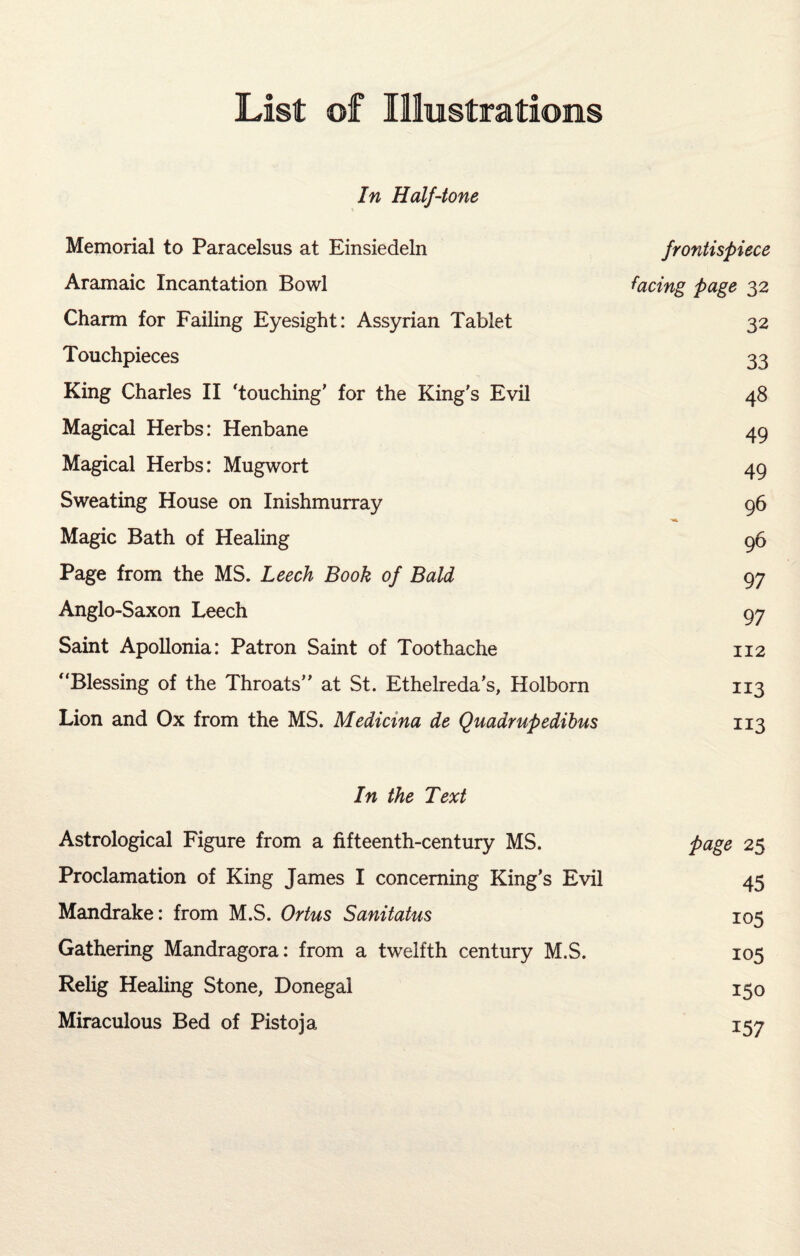 List of Illustrations In Half-tone Memorial to Paracelsus at Einsiedeln frontispiece Aramaic Incantation Bowl facing page 32 Charm for Failing Eyesight: Assyrian Tablet 32 Touchpieces 33 King Charles II ‘touching’ for the King's Evil 48 Magical Herbs: Henbane 49 Magical Herbs: Mugwort 49 Sweating House on Inishmurray 96 Magic Bath of Healing 96 Page from the MS. Leech Book of Bald 97 Anglo-Saxon Leech 97 Saint Apollonia: Patron Saint of Toothache 112 “Blessing of the Throats” at St. Ethelreda’s, Holborn 113 Lion and Ox from the MS. Medicma de Quadrupedibus 113 In the Text Astrological Figure from a fifteenth-century MS. page 25 Proclamation of King James I concerning King’s Evil 45 Mandrake: from M.S. Ortus Sanitatus 105 Gathering Mandragora: from a twelfth century M.S. 105 Relig Healing Stone, Donegal 150 Miraculous Bed of Pistoja 157