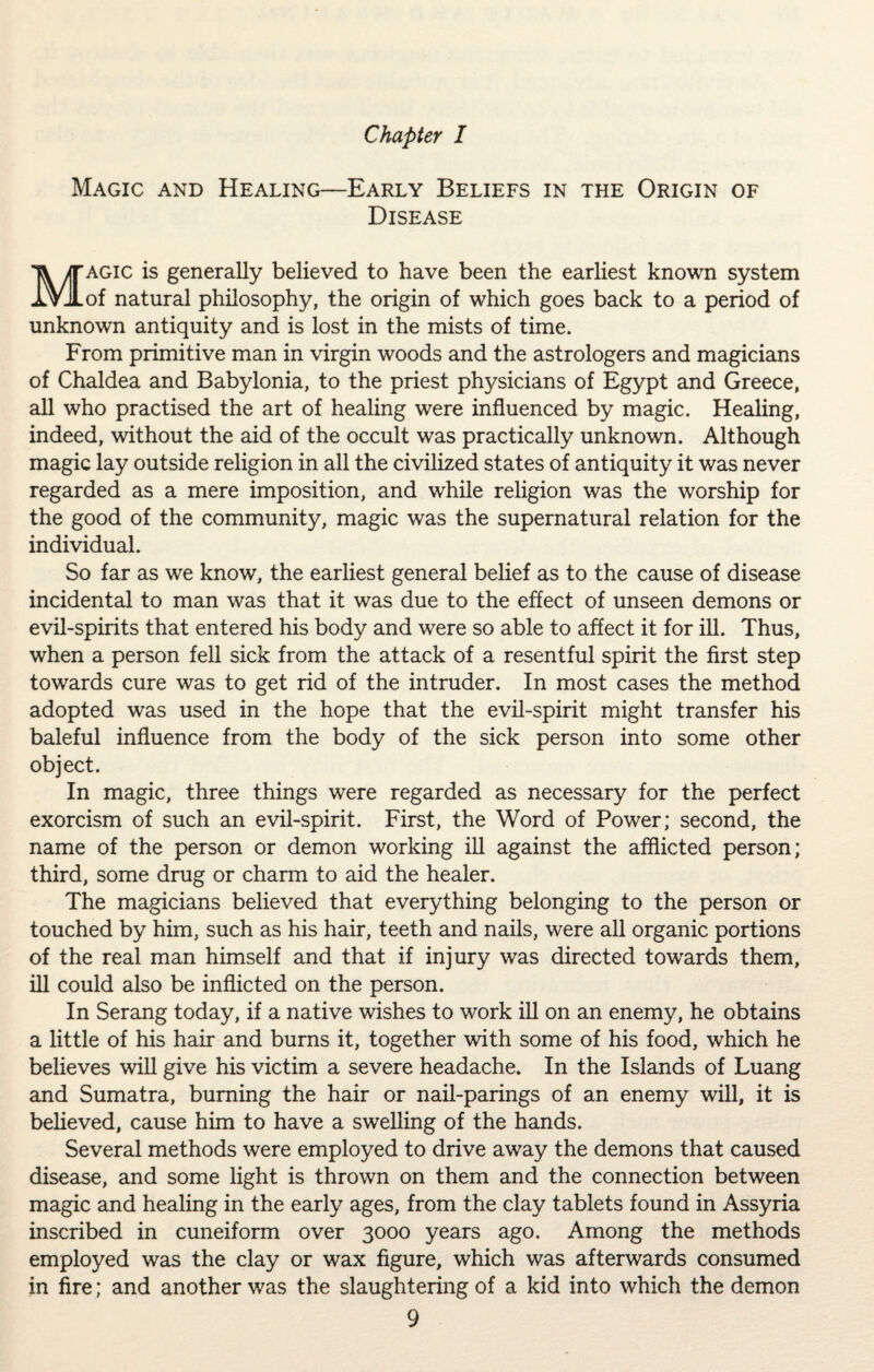 Magic and Healing—Early Beliefs in the Origin of Disease Magic is generally believed to have been the earliest known system of natural philosophy, the origin of which goes back to a period of unknown antiquity and is lost in the mists of time. From primitive man in virgin woods and the astrologers and magicians of Chaldea and Babylonia, to the priest physicians of Egypt and Greece, all who practised the art of healing were influenced by magic. Healing, indeed, without the aid of the occult was practically unknown. Although magic lay outside religion in all the civilized states of antiquity it was never regarded as a mere imposition, and while religion was the worship for the good of the community, magic was the supernatural relation for the individual. So far as we know, the earliest general belief as to the cause of disease incidental to man was that it was due to the effect of unseen demons or evil-spirits that entered his body and were so able to affect it for ill. Thus, when a person fell sick from the attack of a resentful spirit the first step towards cure was to get rid of the intruder. In most cases the method adopted was used in the hope that the evil-spirit might transfer his baleful influence from the body of the sick person into some other object. In magic, three things were regarded as necessary for the perfect exorcism of such an evil-spirit. First, the Word of Power; second, the name of the person or demon working ill against the afflicted person; third, some drug or charm to aid the healer. The magicians believed that everything belonging to the person or touched by him, such as his hair, teeth and nails, were all organic portions of the real man himself and that if injury was directed towards them, ill could also be inflicted on the person. In Serang today, if a native wishes to work ill on an enemy, he obtains a little of his hair and bums it, together with some of his food, which he believes will give his victim a severe headache. In the Islands of Luang and Sumatra, burning the hair or nail-parings of an enemy will, it is believed, cause him to have a swelling of the hands. Several methods were employed to drive away the demons that caused disease, and some light is thrown on them and the connection between magic and healing in the early ages, from the clay tablets found in Assyria inscribed in cuneiform over 3000 years ago. Among the methods employed was the clay or wax figure, which was afterwards consumed in fire; and another was the slaughtering of a kid into which the demon