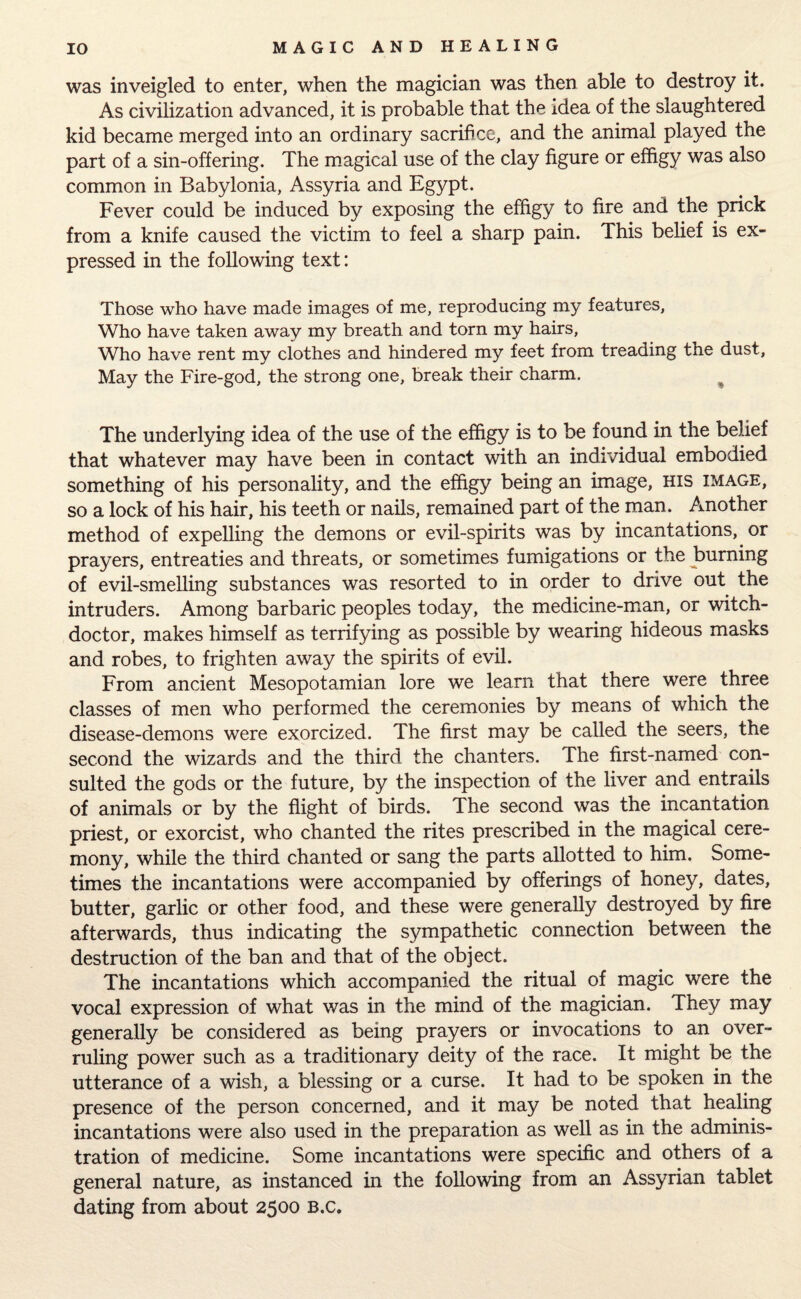 was inveigled to enter, when the magician was then able to destroy it. As civilization advanced, it is probable that the idea of the slaughtered kid became merged into an ordinary sacrifice, and the animal played the part of a sin-offering. The magical use of the clay figure or effigy was also common in Babylonia, Assyria and Egypt. Fever could be induced by exposing the effigy to fire and the prick from a knife caused the victim to feel a sharp pain. This belief is ex¬ pressed in the following text: Those who have made images of me, reproducing my features, Who have taken away my breath and torn my hairs, Who have rent my clothes and hindered my feet from treading the dust. May the Fire-god, the strong one, break their charm. The underlying idea of the use of the effigy is to be found in the belief that whatever may have been in contact with an individual embodied something of his personality, and the effigy being an image, his image, so a lock of his hair, his teeth or nails, remained part of the man. Another method of expelling the demons or evil-spirits was by incantations, or prayers, entreaties and threats, or sometimes fumigations or the burning of evil-smelling substances was resorted to in order to drive out the intruders. Among barbaric peoples today, the medicine-man, or witch¬ doctor, makes himself as terrifying as possible by wearing hideous masks and robes, to frighten away the spirits of evil. From ancient Mesopotamian lore we learn that there were three classes of men who performed the ceremonies by means of which the disease-demons were exorcized. The first may be called the seers, the second the wizards and the third the chanters. The first-named con¬ sulted the gods or the future, by the inspection of the liver and entrails of animals or by the flight of birds. The second was the incantation priest, or exorcist, who chanted the rites prescribed in the magical cere¬ mony, while the third chanted or sang the parts allotted to him. Some¬ times the incantations were accompanied by offerings of honey, dates, butter, garlic or other food, and these were generally destroyed by fire afterwards, thus indicating the sympathetic connection between the destruction of the ban and that of the object. The incantations which accompanied the ritual of magic were the vocal expression of what was in the mind of the magician. They may generally be considered as being prayers or invocations to an over¬ ruling power such as a traditionary deity of the race. It might be the utterance of a wish, a blessing or a curse. It had to be spoken in the presence of the person concerned, and it may be noted that healing incantations were also used in the preparation as well as in the adminis¬ tration of medicine. Some incantations were specific and others of a general nature, as instanced in the following from an Assyrian tablet dating from about 2500 B.c.