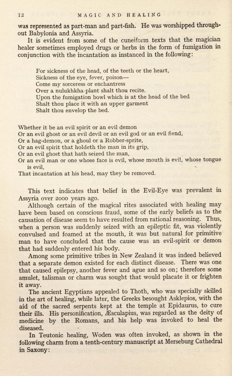 was represented as part-man and part-fish. He was worshipped through¬ out Babylonia and Assyria. It is evident from some of the cuneiform texts that the magician healer sometimes employed drags or herbs in the form of fumigation in conjunction with the incantation as instanced in the following: For sickness of the head, of the teeth or the heart, Sickness of the eye, fever, poison— Come my sorceress or enchantress Over a nulukhkha-plant shalt thou recite. Upon the fumigation bowl which is at the head of the bed Shalt thou place it with an upper garment Shalt thou envelop the bed. Whether it be an evil spirit or an evil demon Or an evil ghost or an evil devil or an evil god or an evil hend, Or a hag-demon, or a ghoul or a Robber-sprite, Or an evil spirit that holdeth the man in its grip, Or an evil ghost that hath seized the man, Or an evil man or one whose face is evil, whose mouth is evil, whose tongue is evil, That incantation at his head, may they be removed. This text indicates that belief in the Evil-Eye was prevalent in Assyria over 2000 years ago. Although certain of the magical rites associated with healing may have been based on conscious fraud, some of the early beliefs as to the causation of disease seem to have resulted from rational reasoning. Thus, when a person was suddenly seized with an epileptic fit, was violently convulsed and foamed at the mouth, it was but natural for primitive man to have concluded that the cause was an evil-spirit or demon that had suddenly entered his body. Among some primitive tribes in New Zealand it was indeed believed that a separate demon existed for each distinct disease. There was one that caused epilepsy, another fever and ague and so on; therefore some amulet, talisman or charm was sought that would placate it or frighten it away. The ancient Egyptians appealed to Thoth, who was specially skilled in the art of healing, while later, the Greeks besought Asklepios, with the aid of the sacred serpents kept at the temple at Epidaurus, to cure their ills. His personification, Aesculapius, was regarded as the deity of medicine by the Romans, and his help was invoked to heal the diseased. In Teutonic healing, Woden was often invoked, as shown in the following charm from a tenth-century manuscript at Merseburg Cathedral in Saxony: