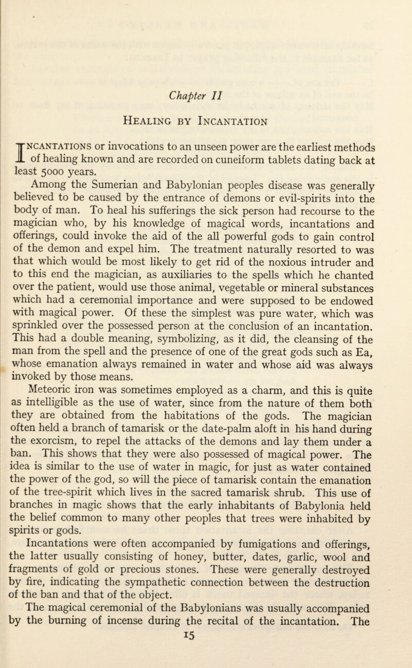 Healing by Incantation Incantations or invocations to an unseen power are the earliest methods of healing known and are recorded on cuneiform tablets dating back at least 5000 years. Among the Sumerian and Babylonian peoples disease was generally believed to be caused by the entrance of demons or evil-spirits into the body of man. To heal his sufferings the sick person had recourse to the magician who, by his knowledge of magical words, incantations and offerings, could invoke the aid of the all powerful gods to gain control of the demon and expel him. The treatment naturally resorted to was that which would be most likely to get rid of the noxious intruder and to this end the magician, as auxiliaries to the spells which he chanted over the patient, would use those animal, vegetable or mineral substances which had a ceremonial importance and were supposed to be endowed with magical power. Of these the simplest was pure water, which was sprinkled over the possessed person at the conclusion of an incantation. This had a double meaning, symbolizing, as it did, the cleansing of the man from the spell and the presence of one of the great gods such as Ea, whose emanation always remained in water and whose aid was always invoked by those means. Meteoric iron was sometimes employed as a charm, and this is quite as intelligible as the use of water, since from the nature of them both they are obtained from the habitations of the gods. The magician often held a branch of tamarisk or the date-palm aloft in his hand during the exorcism, to repel the attacks of the demons and lay them under a ban. This shows that they were also possessed of magical power. The idea is similar to the use of water in magic, for just as water contained the power of the god, so will the piece of tamarisk contain the emanation of the tree-spirit which lives in the sacred tamarisk shrub. This use of branches in magic shows that the early inhabitants of Babylonia held the belief common to many other peoples that trees were inhabited by spirits or gods. Incantations were often accompanied by fumigations and offerings, the latter usually consisting of honey, butter, dates, garlic, wool and fragments of gold or precious stones. These were generally destroyed by fire, indicating the sympathetic connection between the destruction of the ban and that of the object. The magical ceremonial of the Babylonians was usually accompanied by the burning of incense during the recital of the incantation. The