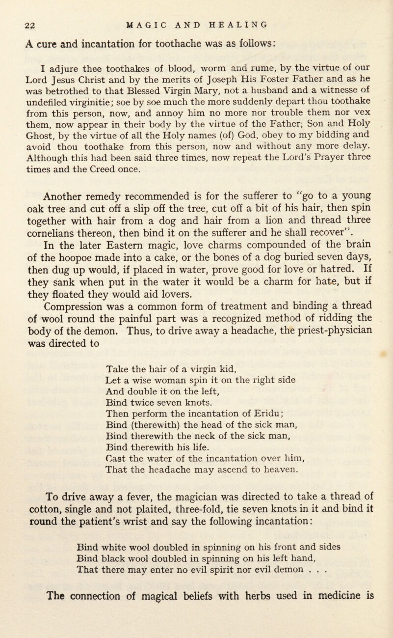 A cure and incantation for toothache was as follows: I adjure thee toothakes of blood, worm and rume, by the virtue of our Lord Jesus Christ and by the merits of Joseph His Foster Father and as he was betrothed to that Blessed Virgin Mary, not a husband and a witnesse of undefiled virginitie; soe by soe much the more suddenly depart thou toothake from this person, now, and annoy him no more nor trouble them nor vex them, now appear in their body by the virtue of the Father, Son and Holy Ghost, by the virtue of all the Holy names (of) God, obey to my bidding and avoid thou toothake from this person, now and without any more delay. Although this had been said three times, now repeat the Lord’s Prayer three times and the Creed once. Another remedy recommended is for the sufferer to “go to a young oak tree and cut off a slip off the tree, cut off a bit of his hair, then spin together with hair from a dog and hair from a lion and thread three cornelians thereon, then bind it on the sufferer and he shall recover. In the later Eastern magic, love charms compounded of the brain of the hoopoe made into a cake, or the bones of a dog buried seven days, then dug up would, if placed in water, prove good for love or hatred. If they sank when put in the water it would be a charm for hate, but if they floated they would aid lovers. Compression was a common form of treatment and binding a thread of wool round the painful part was a recognized method of ridding the body of the demon. Thus, to drive away a headache, the priest-physician was directed to Take the hair of a virgin kid. Let a wise woman spin it on the right side And double it on the left, Bind twice seven knots. Then perform the incantation of Eridu; Bind (therewith) the head of the sick man, Bind therewith the neck of the sick man, Bind therewith his life. Cast the water of the incantation over him, That the headache may ascend to heaven. To drive away a fever, the magician was directed to take a thread of cotton, single and not plaited, three-fold, tie seven knots in it and bind it round the patient’s wrist and say the following incantation: Bind white wool doubled in spinning on his front and sides Bind black wool doubled in spinning on his left hand, That there may enter no evil spirit nor evil demon . . . The connection of magical beliefs with herbs used in medicine is