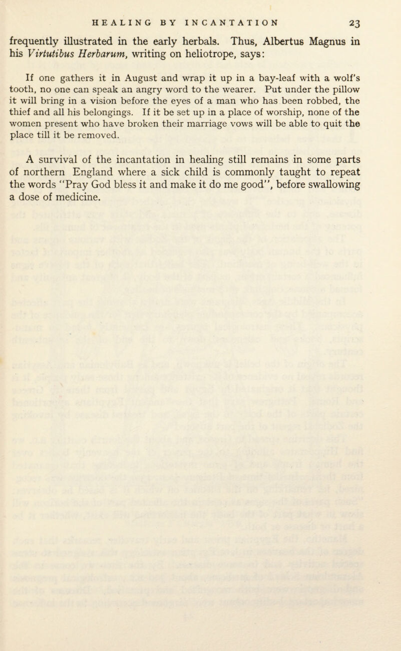 frequently illustrated in the early herbals. Thus, Albertus Magnus in his Virtutibus Herbarum, writing on heliotrope, says: If one gathers it in August and wrap it up in a bay-leaf with a wolf’s tooth, no one can speak an angry word to the wearer. Put under the pillow it will bring in a vision before the eyes of a man who has been robbed, the thief and all his belongings. If it be set up in a place of worship, none of the women present who have broken their marriage vows will be able to quit the place till it be removed. A survival of the incantation in healing still remains in some parts of northern England where a sick child is commonly taught to repeat the words “Pray God bless it and make it do me good, before swallowing a dose of medicine.