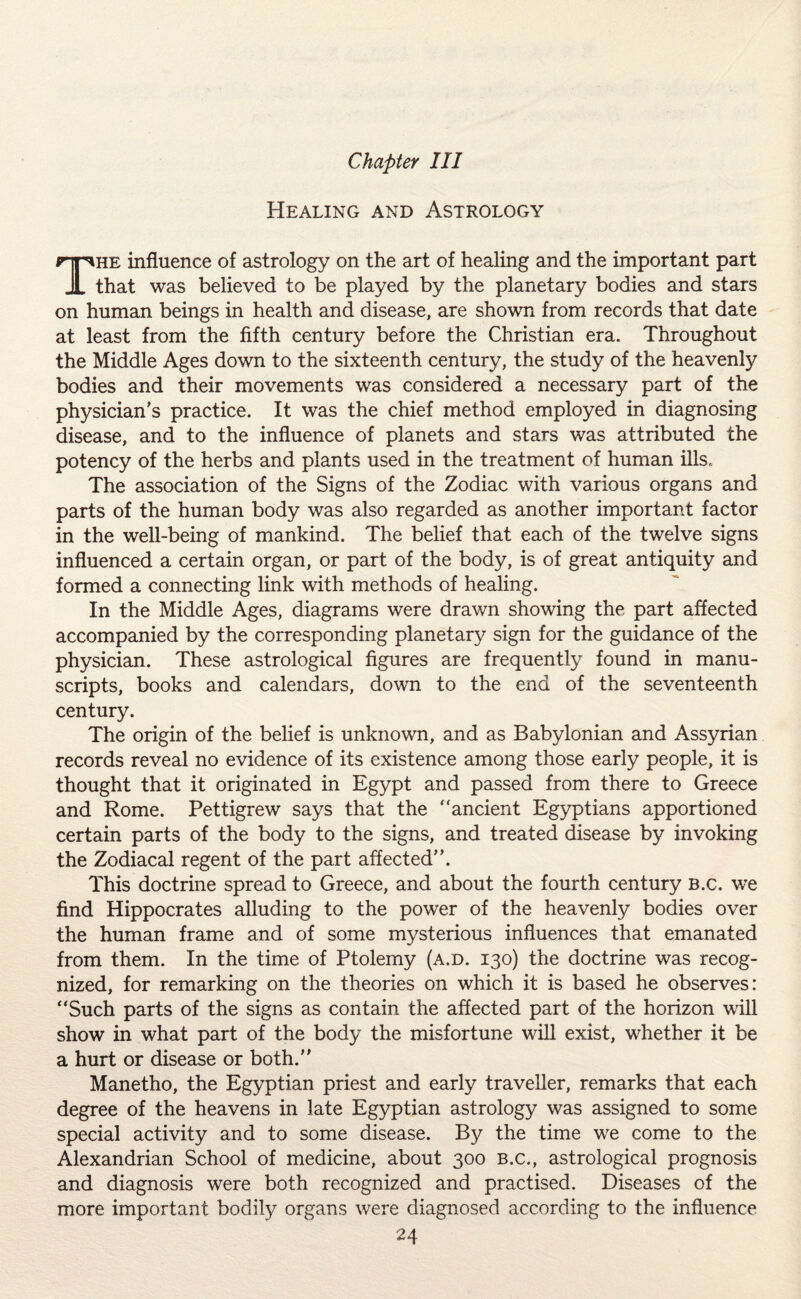 Healing and Astrology The influence of astrology on the art of healing and the important part that was believed to be played by the planetary bodies and stars on human beings in health and disease, are shown from records that date at least from the fifth century before the Christian era. Throughout the Middle Ages down to the sixteenth century, the study of the heavenly bodies and their movements was considered a necessary part of the physician’s practice. It was the chief method employed in diagnosing disease, and to the influence of planets and stars was attributed the potency of the herbs and plants used in the treatment of human ills,. The association of the Signs of the Zodiac with various organs and parts of the human body was also regarded as another important factor in the well-being of mankind. The belief that each of the twelve signs influenced a certain organ, or part of the body, is of great antiquity and formed a connecting link with methods of healing. In the Middle Ages, diagrams were drawn showing the part affected accompanied by the corresponding planetary sign for the guidance of the physician. These astrological figures are frequently found in manu¬ scripts, books and calendars, down to the end of the seventeenth century. The origin of the belief is unknown, and as Babylonian and Assyrian records reveal no evidence of its existence among those early people, it is thought that it originated in Egypt and passed from there to Greece and Rome. Pettigrew says that the “ancient Egyptians apportioned certain parts of the body to the signs, and treated disease by invoking the Zodiacal regent of the part affected”. This doctrine spread to Greece, and about the fourth century b.c. we find Hippocrates alluding to the power of the heavenly bodies over the human frame and of some mysterious influences that emanated from them. In the time of Ptolemy (a.d. 130) the doctrine was recog¬ nized, for remarking on the theories on which it is based he observes: “Such parts of the signs as contain the affected part of the horizon will show in what part of the body the misfortune will exist, whether it be a hurt or disease or both.” Manetho, the Egyptian priest and early traveller, remarks that each degree of the heavens in late Egyptian astrology was assigned to some special activity and to some disease. By the time we come to the Alexandrian School of medicine, about 300 b.c., astrological prognosis and diagnosis were both recognized and practised. Diseases of the more important bodily organs were diagnosed according to the influence