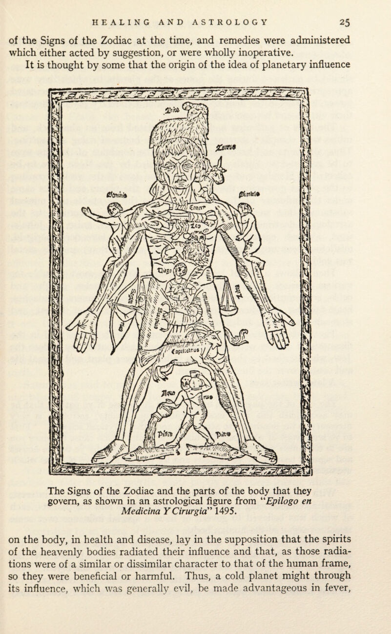 of the Signs of the Zodiac at the time, and remedies were administered which either acted by suggestion, or were wholly inoperative. It is thought by some that the origin of the idea of planetary influence The Signs of the Zodiac and the parts of the body that they govern, as shown in an astrological figure from “Epilogo en Medicina YCirurgicT 1495. on the body, in health and disease, lay in the supposition that the spirits of the heavenly bodies radiated their influence and that, as those radia¬ tions were of a similar or dissimilar character to that of the human frame, so they were beneficial or harmful. Thus, a cold planet might through its influence, which was generally evil, be made advantageous in fever,