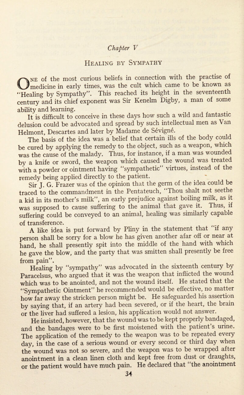 Healing by Sympathy One of the most curious beliefs in connection witn the practise of medicine in early times, was the cult which came to be known as “Healing by Sympathy. This reached its height in the seventeenth century and its chief exponent was Sir Kenelm Digby, a man of some ability and learning. It is difficult to conceive in these days how such a wild and fantastic delusion could be advocated and spread by such intellectual men as Van Helmont, Descartes and later by Madame de Sevigne. The basis of the idea was a belief that certain ills of the body could be cured by applying the remedy to the object, such as a weapon, which was the cause of the malady. Thus, for instance, if a man was v ounded by a knife or sword, the weapon which caused the wound was treated with a powder or ointment having “sympathetic virtues, instead of the remedy being applied directly to the patient. Sir J. G. Frazer was of the opinion that the germ of the idea could be traced to the commandment in the Pentateuch, “Thou shalt not seethe a kid in its mother’s milk, an early prejudice against boiling milk, as it was supposed to cause suffering to the animal that gave it. Thus, if suffering could be conveyed to an animal, healing was similarly capable of transference. A like idea is put forward by Pliny in the statement that “if any person shall be sorry for a blow he has given another afar off or near at hand, he shall presently spit into the middle of the hand with which he gave the blow, and the party that was smitten shall presently be free from pain. Healing by “sympathy was advocated in the sixteenth century by Paracelsus, who argued that it was the weapon that inflicted the wound which was to be anointed, and not the wound itself. He stated that the “Sympathetic Ointment he recommended would be effective, no matter how far away the stricken person might be. He safeguarded his assertion by saying that, if an artery had been severed, or if the heart, the brain or the liver had suffered a lesion, his application would not answer. He insisted, however, that the wound was to be kept properly bandaged, and the bandages were to be first moistened with the patient’s urine. The application of the remedy to the weapon was to be repeated every day, in the case of a serious wound or every second or third day when the wound was not so severe, and the weapon was to be wrapped after anointment in a clean linen cloth and kept free from dust or draughts, or the patient would have much pain. He declared that “the anointment