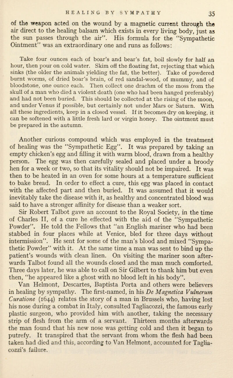 of the weapon acted on the wound by a magnetic current through the air direct to the healing balsam which exists in every living body, just as the sun passes through the air”. His formula for the Sympathetic Ointment” was an extraordinary one and runs as follows: Take four ounces each of boar’s and bear’s fat, boil slowly for half an hour, then pour on cold water. Skim off the floating fat, rejecting that which sinks (the older the animals yielding the fat, the better). Take of powdered burnt worms, of dried boar’s brain, of red sandal-wood, of mummy, and of bloodstone, one ounce each. Then collect one drachm of the moss from the skull of a man who died a violent death (one who had been hanged preferably) and had not been buried. This should be collected at the rising of the moon, and under Venus if possible, but certainly not under Mars or Saturn. With all these ingredients, keep in a closed vessel. If it becomes dry on keeping, it can be softened with a little fresh lard or virgin honey. The ointment must be prepared in the autumn. Another curious compound which was employed in the treatment of healing was the Sympathetic Egg”. It was prepared by taking an empty chicken’s egg and filling it with warm blood, drawn from a healthy person. The egg was then carefully sealed and placed under a broody hen for a week or two, so that its vitality should not be impaired. It was then to be heated in an oven for some hours at a temperature sufficient to bake bread. In order to effect a cure, this egg was placed in contact with the affected part and then buried. It was assumed that it would inevitably take the disease with it, as healthy and concentrated blood was said to have a stronger affinity for disease than a weaker sort. Sir Robert Talbot gave an account to the Royal Society, in the time of Charles II, of a cure he effected with the aid of the Sympathetic Powder”. He told the Fellows that an English mariner who had been stabbed in four places while at Venice, bled for three days without intermission”. He sent for some of the man’s blood and mixed Sympa¬ thetic Powder” with it. At the same time a man was sent to bind up the patient’s wounds with clean linen. On visiting the mariner soon after¬ wards Talbot found all the wounds closed and the man much comforted. Three days later, he was able to call on Sir Gilbert to thank him but even then, he appeared like a ghost with no blood left in his body”. Van Helmont, Descartes, Baptista Porta and others were believers in healing by sympathy. The first-named, in his De Magnetica Vulnerum Curatione (1644) relates the story of a man in Brussels who, having lost his nose during a combat in Italy, consulted Tagliacozzi, the famous early plastic surgeon, who provided him with another, taking the necessary strip of flesh from the arm of a servant. Thirteen months afterwards the man found that his new nose was getting cold and then it began to putrefy. It transpired that the servant from whom the flesh had been taken had died and this, according to Van Helmont, accounted for Taglia- cozzi’s failure.