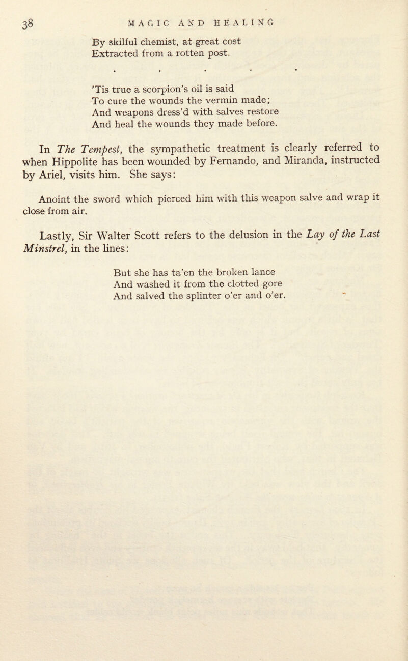 By skilful chemist, at great cost Extracted from a rotten post. 'Tis true a scorpion’s oil is said To cure the wounds the vermin made; And weapons dress’d with salves restore And heal the wounds they made before. In The Tempest, the sympathetic treatment is clearly referred to when Hippolite has been wounded by Fernando, and Miranda, instructed by Ariel, visits him. She says: Anoint the sword which pierced him with this weapon salve and wrap it close from air. Lastly, Sir Walter Scott refers to the delusion in the Lay of the Last Minstrel, in the lines: But she has ta’en the broken lance And washed it from the clotted gore And salved the splinter o’er and o’er.