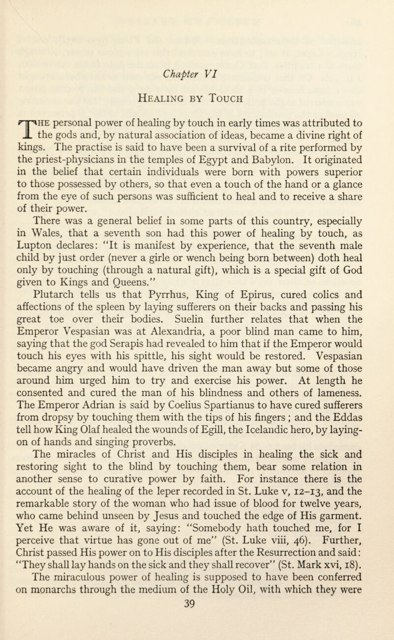 Healing by Touch The personal power of healing by touch in early times was attributed to the gods and, by natural association of ideas, became a divine right of kings. The practise is said to have been a survival of a rite performed by the priest-physicians in the temples of Egypt and Babylon. It originated in the belief that certain individuals were born with powers superior to those possessed by others, so that even a touch of the hand or a glance from the eye of such persons was sufficient to heal and to receive a share of their power. There was a general belief in some parts of this country, especially in Wales, that a seventh son had this power of healing by touch, as Lupton declares: “It is manifest by experience, that the seventh male child by just order (never a girle or wench being born between) doth heal only by touching (through a natural gift), which is a special gift of God given to Kings and Queens.” Plutarch tells us that Pyrrhus, King of Epirus, cured colics and affections of the spleen by laying sufferers on their backs and passing his great toe over their bodies. Suelin further relates that when the Emperor Vespasian was at Alexandria, a poor blind man came to him, saying that the god Serapis had revealed to him that if the Emperor would touch his eyes with his spittle, his sight would be restored. Vespasian became angry and would have driven the man away but some of those around him urged him to try and exercise his power. At length he consented and cured the man of his blindness and others of lameness. The Emperor Adrian is said by Coelius Spartianus to have cured sufferers from dropsy by touching them with the tips of his fingers ; and the Eddas tell how King Olaf healed the wounds of Egill, the Icelandic hero, by laying- on of hands and singing proverbs. The miracles of Christ and His disciples in healing the sick and restoring sight to the blind by touching them, bear some relation in another sense to curative power by faith. For instance there is the account of the healing of the leper recorded in St. Luke v, 12-13, and the remarkable story of the woman who had issue of blood for twelve years, who came behind unseen by Jesus and touched the edge of His garment. Yet He was aware of it, saying: “Somebody hath touched me, for I perceive that virtue has gone out of me” (St. Luke viii, 46). Further, Christ passed His power on to His disciples after the Resurrection and said: “They shall lay hands on the sick and they shall recover” (St. Mark xvi, 18). The miraculous power of healing is supposed to have been conferred on monarchs through the medium of the Holy Oil, with which they were
