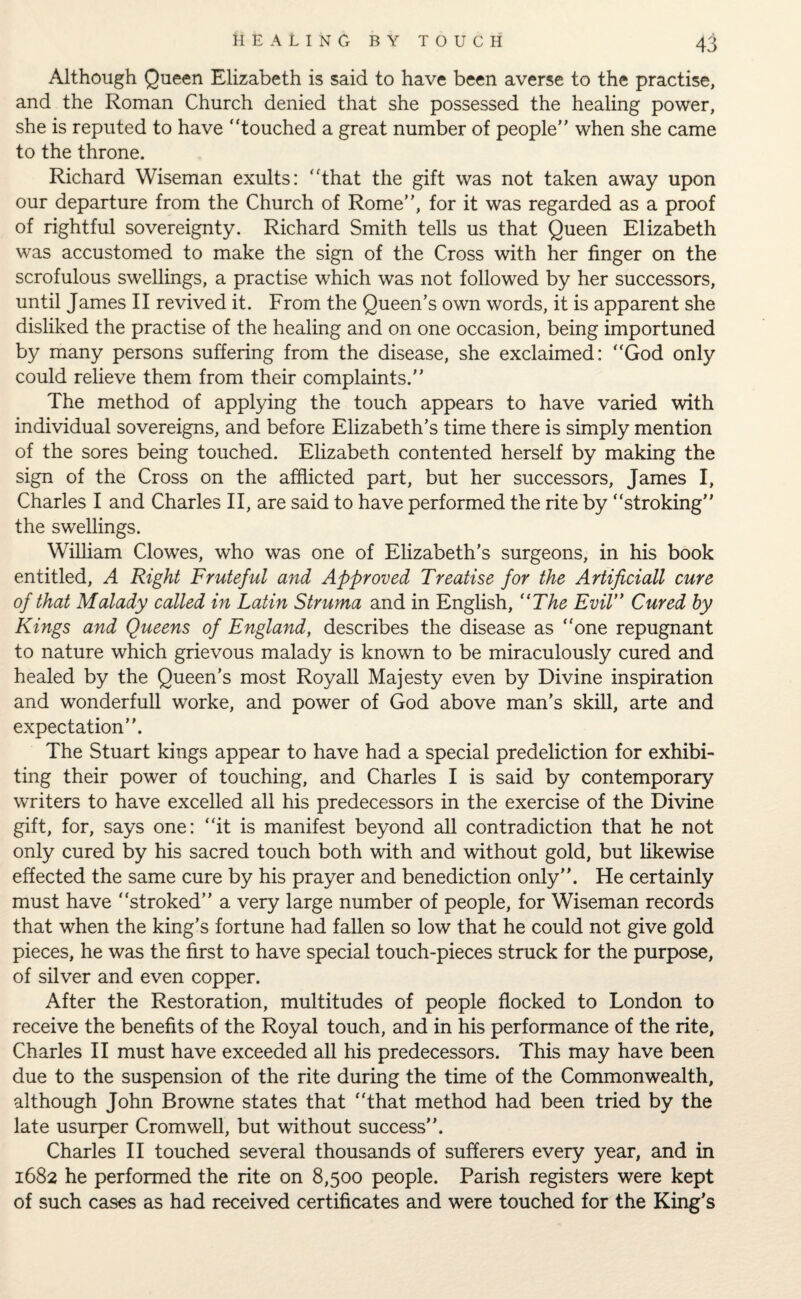 Although Queen Elizabeth is said to have been averse to the practise, and the Roman Church denied that she possessed the healing power, she is reputed to have touched a great number of people when she came to the throne. Richard Wiseman exults: that the gift was not taken away upon our departure from the Church of Rome, for it was regarded as a proof of rightful sovereignty. Richard Smith tells us that Queen Elizabeth was accustomed to make the sign of the Cross with her finger on the scrofulous swellings, a practise which was not followed by her successors, until James II revived it. From the Queen’s own words, it is apparent she disliked the practise of the healing and on one occasion, being importuned by many persons suffering from the disease, she exclaimed: God only could relieve them from their complaints. The method of applying the touch appears to have varied with individual sovereigns, and before Elizabeth’s time there is simply mention of the sores being touched. Elizabeth contented herself by making the sign of the Cross on the afflicted part, but her successors, James I, Charles I and Charles II, are said to have performed the rite by stroking the swellings. William Clowes, who was one of Elizabeth’s surgeons, in his book entitled, A Right Fruteful and Approved Treatise for the Artificiall cure of that Malady called in Latin Struma and in English, (tThe Evil Cured by Kings and Queens of England, describes the disease as one repugnant to nature which grievous malady is known to be miraculously cured and healed by the Queen’s most Royall Majesty even by Divine inspiration and wonderfull worke, and power of God above man’s skill, arte and expectation. The Stuart kings appear to have had a special predeliction for exhibi¬ ting their power of touching, and Charles I is said by contemporary writers to have excelled all his predecessors in the exercise of the Divine gift, for, says one: it is manifest beyond all contradiction that he not only cured by his sacred touch both with and without gold, but likewise effected the same cure by his prayer and benediction only. He certainly must have stroked a very large number of people, for Wiseman records that when the king’s fortune had fallen so low that he could not give gold pieces, he was the first to have special touch-pieces struck for the purpose, of silver and even copper. After the Restoration, multitudes of people flocked to London to receive the benefits of the Royal touch, and in his performance of the rite, Charles II must have exceeded all his predecessors. This may have been due to the suspension of the rite during the time of the Commonwealth, although John Browne states that that method had been tried by the late usurper Cromwell, but without success. Charles II touched several thousands of sufferers every year, and in 1682 he performed the rite on 8,500 people. Parish registers were kept of such cases as had received certificates and were touched for the King’s