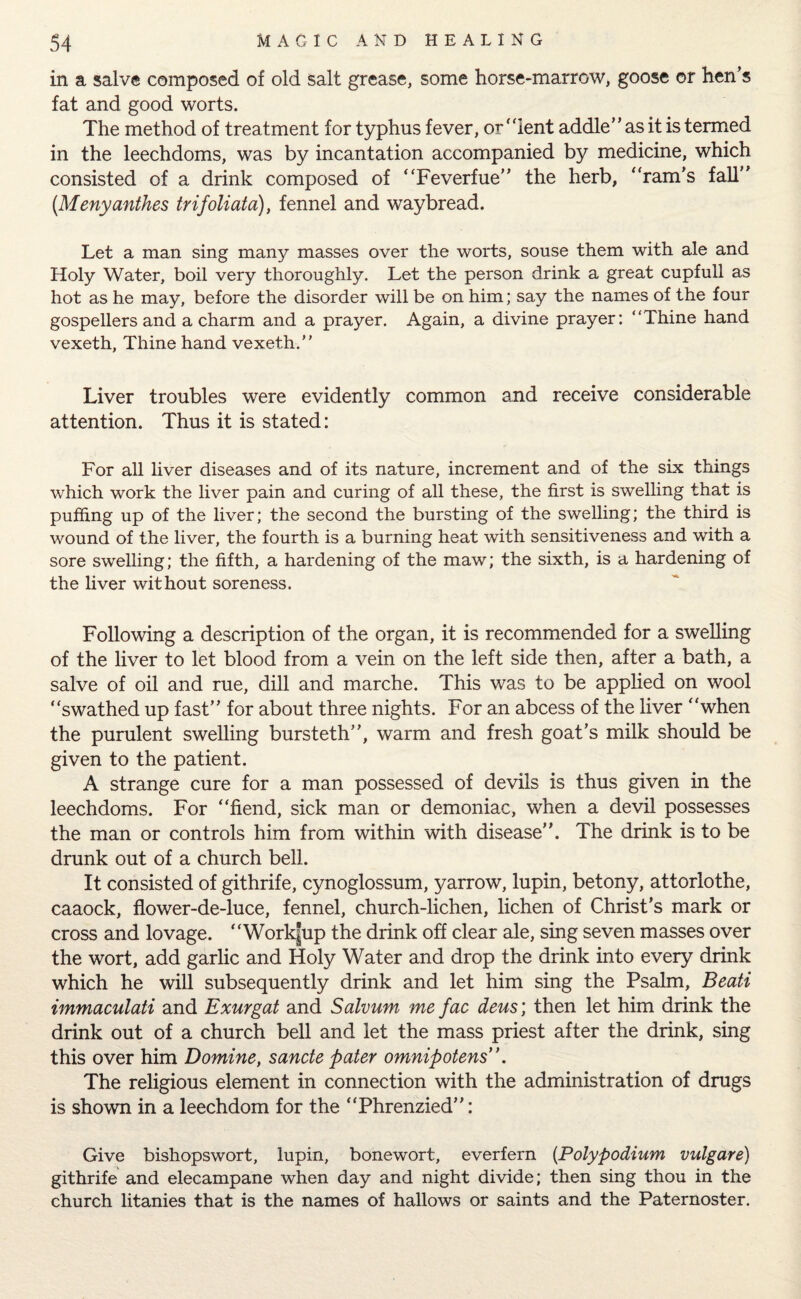 in a salve composed of old salt grease, some horse-marrow, goose or hen’s fat and good worts. The method of treatment for typhus fever, or' dent addle” as it is termed in the leechdoms, was by incantation accompanied by medicine, which consisted of a drink composed of “Feverfue” the herb, “ram’s fall” (Menyanthes trifoliata), fennel and waybread. Let a man sing many masses over the worts, souse them with ale and Holy Water, boil very thoroughly. Let the person drink a great cupfull as hot as he may, before the disorder will be on him; say the names of the four gospellers and a charm and a prayer. Again, a divine prayer: “Thine hand vexeth, Thine hand vexeth.” Liver troubles were evidently common and receive considerable attention. Thus it is stated: For all liver diseases and of its nature, increment and of the six things which work the liver pain and curing of all these, the first is swelling that is puffing up of the liver; the second the bursting of the swelling; the third is wound of the liver, the fourth is a burning heat with sensitiveness and with a sore swelling; the fifth, a hardening of the maw; the sixth, is a hardening of the liver without soreness. Following a description of the organ, it is recommended for a swelling of the liver to let blood from a vein on the left side then, after a bath, a salve of oil and rue, dill and marche. This was to be applied on wool “swathed up fast” for about three nights. For an abcess of the liver “when the purulent swelling bursteth”, warm and fresh goat’s milk should be given to the patient. A strange cure for a man possessed of devils is thus given in the leechdoms. For “fiend, sick man or demoniac, when a devil possesses the man or controls him from within with disease”. The drink is to be drunk out of a church bell. It consisted of githrife, cynoglossum, yarrow, lupin, betony, attorlothe, caaock, flower-de-luce, fennel, church-lichen, lichen of Christ’s mark or cross and lovage. “Work|up the drink off clear ale, sing seven masses over the wort, add garlic and Holy Water and drop the drink into every drink which he will subsequently drink and let him sing the Psalm, Beati immaculati and Exurgat and Salvum me fac deus\ then let him drink the drink out of a church bell and let the mass priest after the drink, sing this over him Domine, sancte pater omnipotent ’. The religious element in connection with the administration of drugs is shown in a leechdom for the “Phrenzied”: Give bishopswort, lupin, bonewort, everfern (Polypodium vulgare) githrife and elecampane when day and night divide; then sing thou in the church litanies that is the names of hallows or saints and the Paternoster.