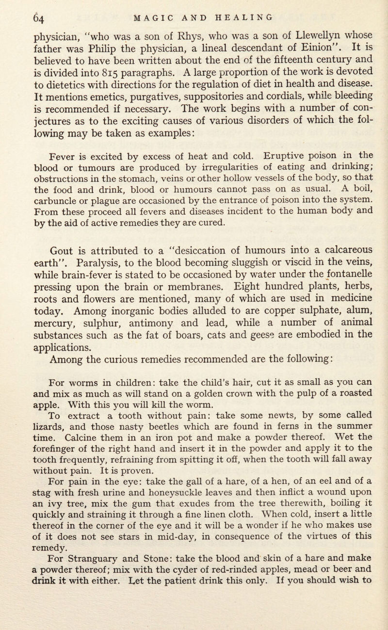 physician, “who was a son of Rhys, who was a son of Llewellyn whose father was Philip the physician, a lineal descendant of Einion”. It is believed to have been written about the end of the fifteenth century and is divided into 815 paragraphs. A large proportion of the work is devoted to dietetics with directions for the regulation of diet in health and disease. It mentions emetics, purgatives, suppositories and cordials, while bleeding is recommended if necessary. The work begins with a number of con¬ jectures as to the exciting causes of various disorders of which the fol¬ lowing may be taken as examples: Fever is excited by excess of heat and cold. Eruptive poison in the blood or tumours are produced by irregularities of eating and drinking; obstructions in the stomach, veins or other hollow vessels of the body, so that the food and drink, blood or humours cannot pass on as usual. A boil, carbuncle or plague are occasioned by the entrance of poison into the system. From these proceed all fevers and diseases incident to the human body and by the aid of active remedies they are cured. Gout is attributed to a “desiccation of humours into a calcareous earth”. Paralysis, to the blood becoming sluggish or viscid in the veins, while brain-fever is stated to be occasioned by water under the fontanelle pressing upon the brain or membranes. Eight hundred plants, herbs, roots and flowers are mentioned, many of which are used in medicine today. Among inorganic bodies alluded to are copper sulphate, alum, mercury, sulphur, antimony and lead, while a number of animal substances such as the fat of boars, cats and geese are embodied in the applications. Among the curious remedies recommended are the following: For worms in children: take the child’s hair, cut it as small as you can and mix as much as will stand on a golden crown with the pulp of a roasted apple. With this you will kill the worm. To extract a tooth without pain: take some newts, by some called lizards, and those nasty beetles which are found in ferns in the summer time. Calcine them in an iron pot and make a powder thereof. Wet the forefinger of the right hand and insert it in the powder and apply it to the tooth frequently, refraining from spitting it off, when the tooth will fall away without pain. It is proven. For pain in the eye: take the gall of a hare, of a hen, of an eel and of a stag with fresh urine and honeysuckle leaves and then inflict a wound upon an ivy tree, mix the gum that exudes from the tree therewith, boiling it quickly and straining it through a fine linen cloth. When cold, insert a little thereof in the corner of the eye and it will be a wonder if he who makes use of it does not see stars in mid-day, in consequence of the virtues of this remedy. For Stranguary and Stone: take the blood and skin of a hare and make a powder thereof; mix with the cyder of red-rinded apples, mead or beer and drink it with either. Let the patient drink this only. If you should wish to