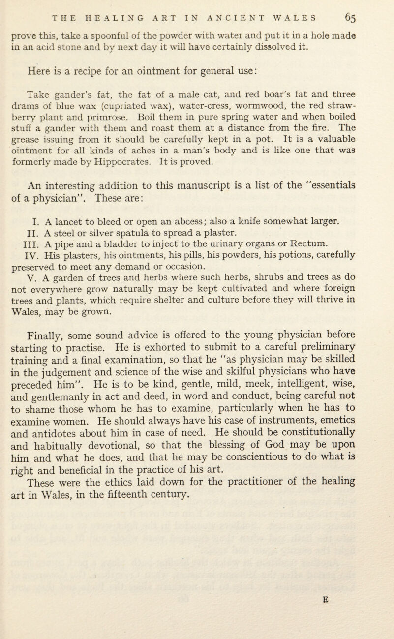 prove this, take a spoonful of the powder with water and put it in a hole made in an acid stone and by next day it will have certainly dissolved it. Here is a recipe for an ointment for general use: Take gander’s fat, the fat of a male cat, and red boar’s fat and three drams of blue wax (cupriated wax), water-cress, wormwood, the red straw¬ berry plant and primrose. Boil them in pure spring water and when boiled stuff a gander with them and roast them at a distance from the fire. The grease issuing from, it should be carefully kept in a pot. It is a valuable ointment for all kinds of aches in a man’s body and is like one that was formerly made by Hippocrates. It is proved. An interesting addition to this manuscript is a list of the “essentials of a physician. These are: I. A lancet to bleed or open an abcess; also a knife somewhat larger. II. A steel or silver spatula to spread a plaster. III. A pipe and a bladder to inject to the urinary organs or Rectum. IV. His plasters, his ointments, his pills, his powders, his potions, carefully preserved to meet any demand or occasion. V. A garden of trees and herbs where such herbs, shrubs and trees as do not everywhere grow naturally may be kept cultivated and where foreign trees and plants, which require shelter and culture before they will thrive in Wales, may be grown. Finally, some sound advice is offered to the young physician before starting to practise. He is exhorted to submit to a careful preliminary training and a final examination, so that he “as physician may be skilled in the judgement and science of the wise and skilful physicians who have preceded him. He is to be kind, gentle, mild, meek, intelligent, wise, and gentlemanly in act and deed, in word and conduct, being careful not to shame those whom he has to examine, particularly when he has to examine women. He should always have his case of instruments, emetics and antidotes about him in case of need. He should be constitutionally and habitually devotional, so that the blessing of God may be upon him and what he does, and that he may be conscientious to do what is right and beneficial in the practice of his art. These were the ethics laid down for the practitioner of the healing art in Wales, in the fifteenth century. E