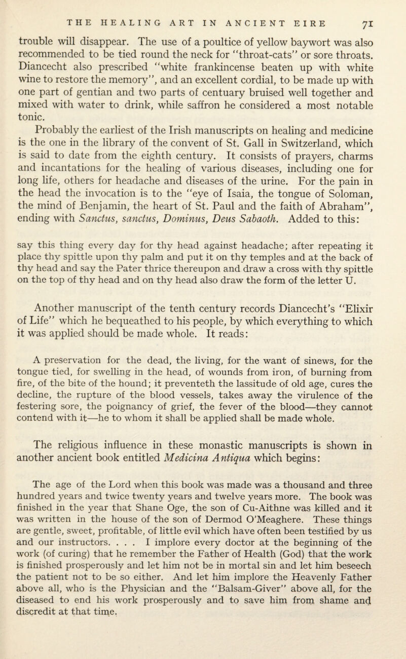 trouble will disappear. The use of a poultice of yellow baywort was also recommended to be tied round the neck for ‘'throat-cats” or sore throats. Diancecht also prescribed ‘'white frankincense beaten up with white wine to restore the memory”, and an excellent cordial, to be made up with one part of gentian and two parts of centuary bruised well together and mixed with water to drink, while saffron he considered a most notable tonic. Probably the earliest of the Irish manuscripts on healing and medicine is the one in the library of the convent of St. Gall in Switzerland, which is said to date from the eighth century. It consists of prayers, charms and incantations for the healing of various diseases, including one for long life, others for headache and diseases of the urine. For the pain in the head the invocation is to the “eye of Isaia, the tongue of Soloman, the mind of Benjamin, the heart of St. Paul and the faith of Abraham”, ending with Sanctus, sanctus, Dominus, Dens Sabaoth. Added to this: say this thing every day for thy head against headache; after repeating it place thy spittle upon thy palm and put it on thy temples and at the back of thy head and say the Pater thrice thereupon and draw a cross with thy spittle on the top of thy head and on thy head also draw the form of the letter U. Another manuscript of the tenth century records Diancecht’s “Elixir of Life” which he bequeathed to his people, by which everything to which it was applied should be made whole. It reads: A preservation for the dead, the living, for the want of sinews, for the tongue tied, for swelling in the head, of wounds from iron, of burning from fire, of the bite of the hound; it preventeth the lassitude of old age, cures the decline, the rupture of the blood vessels, takes away the virulence of the festering sore, the poignancy of grief, the fever of the blood—they cannot contend with it—he to whom it shall be applied shall be made whole. The religious influence in these monastic manuscripts is shown in another ancient book entitled Medicina Antiqua which begins: The age of the Lord when this book was made was a thousand and three hundred years and twice twenty years and twelve years more. The book was finished in the year that Shane Oge, the son of Cu-Aithne was killed and it was written in the house of the son of Dermod O’Meaghere. These things are gentle, sweet, profitable, of little evil which have often been testified by us and our instructors. ... I implore every doctor at the beginning of the work (of curing) that he remember the Father of Health (God) that the work is finished prosperously and let him not be in mortal sin and let him beseech the patient not to be so either. And let him implore the Heavenly Father above all, who is the Physician and the “Balsam-Giver” above all, for the diseased to end his work prosperously and to save him from shame and discredit at that time.