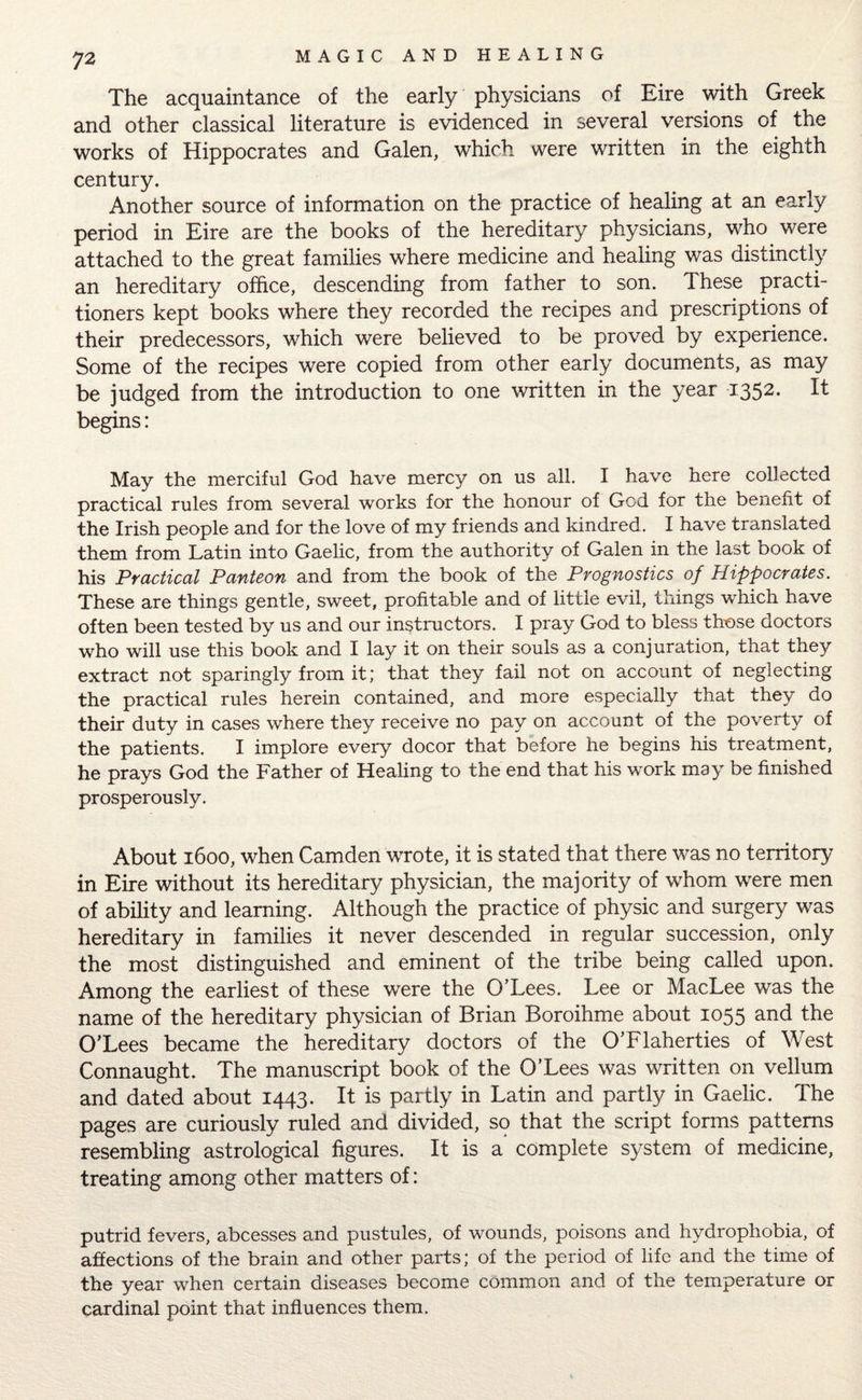 The acquaintance of the early physicians of Eire with Greek and other classical literature is evidenced in several versions of the works of Hippocrates and Galen, which were written in the eighth century. Another source of information on the practice of healing at an early period in Eire are the books of the hereditary physicians, who were attached to the great families where medicine and healing was distinctly an hereditary office, descending from father to son. These practi¬ tioners kept books where they recorded the recipes and prescriptions of their predecessors, which were believed to be proved by experience. Some of the recipes were copied from other early documents, as may be judged from the introduction to one written in the year i352* ^ begins: May the merciful God have mercy on us all. I have here collected practical rules from several works for the honour of God for the benefit of the Irish people and for the love of my friends and kindred. I have translated them from Latin into Gaelic, from the authority of Galen in the last book of his Practical Panteon and from the book of the Prognostics of Hippocrates. These are things gentle, sweet, profitable and of little evil, things which have often been tested by us and our instructors. I pray God to bless those doctors who will use this book and I lay it on their souls as a conjuration, that they extract not sparingly from it; that they fail not on account of neglecting the practical rules herein contained, and more especially that they do their duty in cases where they receive no pay on account of the poverty of the patients. I implore every docor that before he begins his treatment, he prays God the Father of Healing to the end that his work may be finished prosperously. About 1600, when Camden wrote, it is stated that there was no territory in Eire without its hereditary physician, the majority of whom were men of ability and learning. Although the practice of physic and surgery was hereditary in families it never descended in regular succession, only the most distinguished and eminent of the tribe being called upon. Among the earliest of these were the O’Lees. Lee or MacLee was the name of the hereditary physician of Brian Boroihme about 1055 and the O’Lees became the hereditary doctors of the O’Flaherties of West Connaught. The manuscript book of the O’Lees was written on vellum and dated about 1443. It is partly in Latin and partly in Gaelic. The pages are curiously ruled and divided, so that the script forms patterns resembling astrological figures. It is a complete system of medicine, treating among other matters of: putrid fevers, abcesses and pustules, of wounds, poisons and hydrophobia, of affections of the brain and other parts; of the period of life and the time of the year when certain diseases become common and of the temperature or cardinal point that influences them.