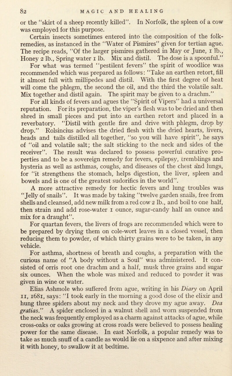 or the “skirt of a sheep recently killed”. In Norfolk, the spleen of a cow was employed for this purpose. Certain insects sometimes entered into the composition of the folk- remedies, as instanced in the “Water of Pismires” given for tertian ague. The recipe reads, “Of the larger pismires gathered in May or June, i lh., Honey 2 lb.. Spring water 1 lb. Mix and distil. The dose is a spoonful.” For what was termed “pestilent fevers” the spirit of woodlice was recommended which was prepared as follows: “Take an earthen retort, fill it almost full with millipedes and distil. With the first degree of heat will come the phlegm, the second the oil, and the third the volatile salt. Mix together and distil again. The spirit may be given to a drachm.” For all kinds of fevers and agues the “Spirit of Vipers” had a universal reputation. For its preparation, the viper’s flesh was to be dried and then shred in small pieces and put into an earthen retort and placed in a reverbatory. “Distil with gentle fire and drive with phlegm, drop by drop.” Rolsincius advises the dried flesh with the dried hearts, livers, heads and tails distilled all together, “so you will have spirit”, he says of “oil and volatile salt; the salt sticking to the neck and sides of the receiver”. The result was declared to possess powerful curative pro¬ perties and to be a sovereign remedy for fevers, epilepsy, tremblings and hysteria as well as asthmas, coughs, and diseases of the chest and lungs, for “it strengthens the stomach, helps digestion, the liver, spleen and bowels and is one of the greatest sudorifics in the wrorld”. A more attractive remedy for hectic fevers and lung troubles was “Jelly of snails”. It was made by taking “twelve garden snails, free from shells and cleansed, add new milk from a red cow 2 lb., and boil to one half, then strain and add rose-water 1 ounce, sugar-candy half an ounce and mix for a draught”. For quartan fevers, the livers of frogs are recommended which were to be prepared by drying them on cole-wort leaves in a closed vessel, then reducing them to powder, of which thirty grains were to be taken, in any vehicle. For asthma, shortness of breath and coughs, a preparation with the curious name of “A body without a Soul” was administered. It con¬ sisted of orris root one drachm and a half, musk three grains and sugar six ounces. When the whole was mixed and reduced to powder it was given in wine or water. Elias Ashmole who suffered from ague, writing in his Diary on April 11, 1681, says: “I took early in the morning a good dose of the elixir and hung three spiders about my neck and they drove my ague away. Dea gralias.” A spider enclosed in a walnut shell and worn suspended from the neck was frequently employed as a charm against attacks of ague, while cross-oaks or oaks growing at cross roads were believed to possess healing power for the same disease. In east Norfolk, a popular remedy was to take as much snuff of a candle as would lie on a sixpence and after mixing it with honey, to swallow it at bedtime.