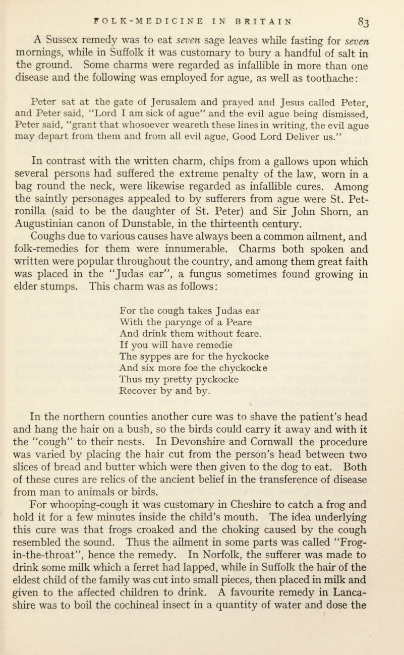 A Sussex remedy was to eat seven sage leaves while fasting for seven mornings, while in Suffolk it was customary to bury a handful of salt in the ground. Some charms were regarded as infallible in more than one disease and the following was employed for ague, as well as toothache : Peter sat at the gate of Jerusalem and prayed and Jesus called Peter, and Peter said, “Lord I am sick of ague” and the evil ague being dismissed, Peter said, “grant that whosoever weareth these lines in writing, the evil ague may depart from them and from all evil ague, Good Lord Deliver us.” In contrast with the written charm, chips from a gallows upon which several persons had suffered the extreme penalty of the law, worn in a bag round the neck, were likewise regarded as infallible cures. Among the saintly personages appealed to by sufferers from ague were St. Pet- ronilla (said to be the daughter of St. Peter) and Sir John Shorn, an Augustinian canon of Dunstable, in the thirteenth century. Coughs due to various causes have always been a common ailment, and folk-remedies for them were innumerable. Charms both spoken and written were popular throughout the country, and among them great faith was placed in the “Judas ear”, a fungus sometimes found growing in elder stumps. This charm was as follows: For the cough takes Judas ear With the parynge of a Peare And drink them without feare. If you will have remedie The syppes are for the hyckocke And six more foe the chyckocke Thus my pretty pyckocke Recover by and by. In the northern counties another cure was to shave the patient’s head and hang the hair on a bush, so the birds could carry it away and with it the “cough” to their nests. In Devonshire and Cornwall the procedure was varied by placing the hair cut from the person’s head between two slices of bread and butter which were then given to the dog to eat. Both of these cures are relics of the ancient belief in the transference of disease from man to animals or birds. For whooping-cough it was customary in Cheshire to catch a frog and hold it for a few minutes inside the child’s mouth. The idea underlying this cure was that frogs croaked and the choking caused by the cough resembled the sound. Thus the ailment in some parts was called “Frog- in-the-throat”, hence the remedy. In Norfolk, the sufferer was made to drink some milk which a ferret had lapped, while in Suffolk the hair of the eldest child of the family was cut into small pieces, then placed in milk and given to the affected children to drink. A favourite remedy in Lanca¬ shire was to boil the cochineal insect in a quantity of water and dose the