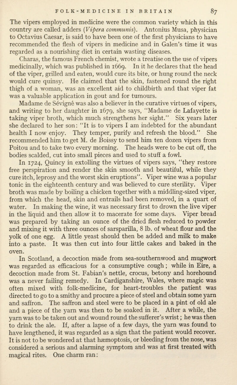The vipers employed in medicine were the common variety which in this country are called adders (Vipera communis). Antonius Musa, physician to Octavius Caesar, is said to have been one of the first physicians to have recommended the flesh of vipers in medicine and in Galen's time it was regarded as a nourishing diet in certain wasting diseases. Charas, the famous French chemist, wrote a treatise on the use of vipers medicinally, which was published in 1669. In it he declares that the head of the viper, grilled and eaten, would cure its bite, or hung round the neck would cure quinsy. He claimed that the skin, fastened round the right thigh of a woman, was an excellent aid to childbirth and that viper fat was a valuable application in gout and for tumours. Madame de Sevigne was also a believer in the curative virtues of vipers, and writing to her daughter in 1679, she says, “Madame de Lafayette is taking viper broth, which much strengthens her sight.” Six years later she declared to her son: “It is to vipers I am indebted for the abundant health I now enjoy. They temper, purify and refresh the blood.” She recommended him to get M. de Boissy to send him ten dozen vipers from Poitou and to take two every morning. The heads were to be cut off, the bodies scalded, cut into small pieces and used to stuff a fowl. In 1724, Quincy in extolling the virtues of vipers says, they restore free perspiration and render the skin smooth and beautiful, while they cure itch, leprosy and the worst skin eruptions”. Viper wine was a popular tonic in the eighteenth century and was believed to cure sterility. Viper broth was made by boiling a chicken together with a middling-sized viper, from which the head, skin and entrails had been removed, in a quart of water. In making the wine, it was necessary first to drown the live viper in the liquid and then allow it to macerate for some days. Viper bread was prepared by taking an ounce of the dried flesh reduced to powder and mixing it with three ounces of sarsparilla, 8 lb. of wheat flour and the yolk of one egg. A little yeast should then be added and milk to make into a paste. It was then cut into four little cakes and baked in the oven. In Scotland, a decoction made from sea-southernwood and mugwort was regarded as efficacious for a consumptive cough; while in Eire, a decoction made from St. Fabian's nettle, crocus, betony and horehound was a never failing remedy. In Cardiganshire, Wales, where magic was often mixed with folk-medicine, for heart-troubles the patient was directed to go to a smithy and procure a piece of steel and obtain some yam and saffron. The saffron and steel were to be placed in a pint of old ale and a piece of the yarn was then to be soaked in it. After a while, the yarn was to be taken out and wound round the sufferer’s wrist; he was then to drink the ale. If, after a lapse of a few days, the yarn was found to have lengthened, it was regarded as a sign that the patient would recover. It is not to be wondered at that hsemoptosis, or bleeding from the nose, was considered a serious and alarming symptom and was at first treated with magical rites. One charm ran: