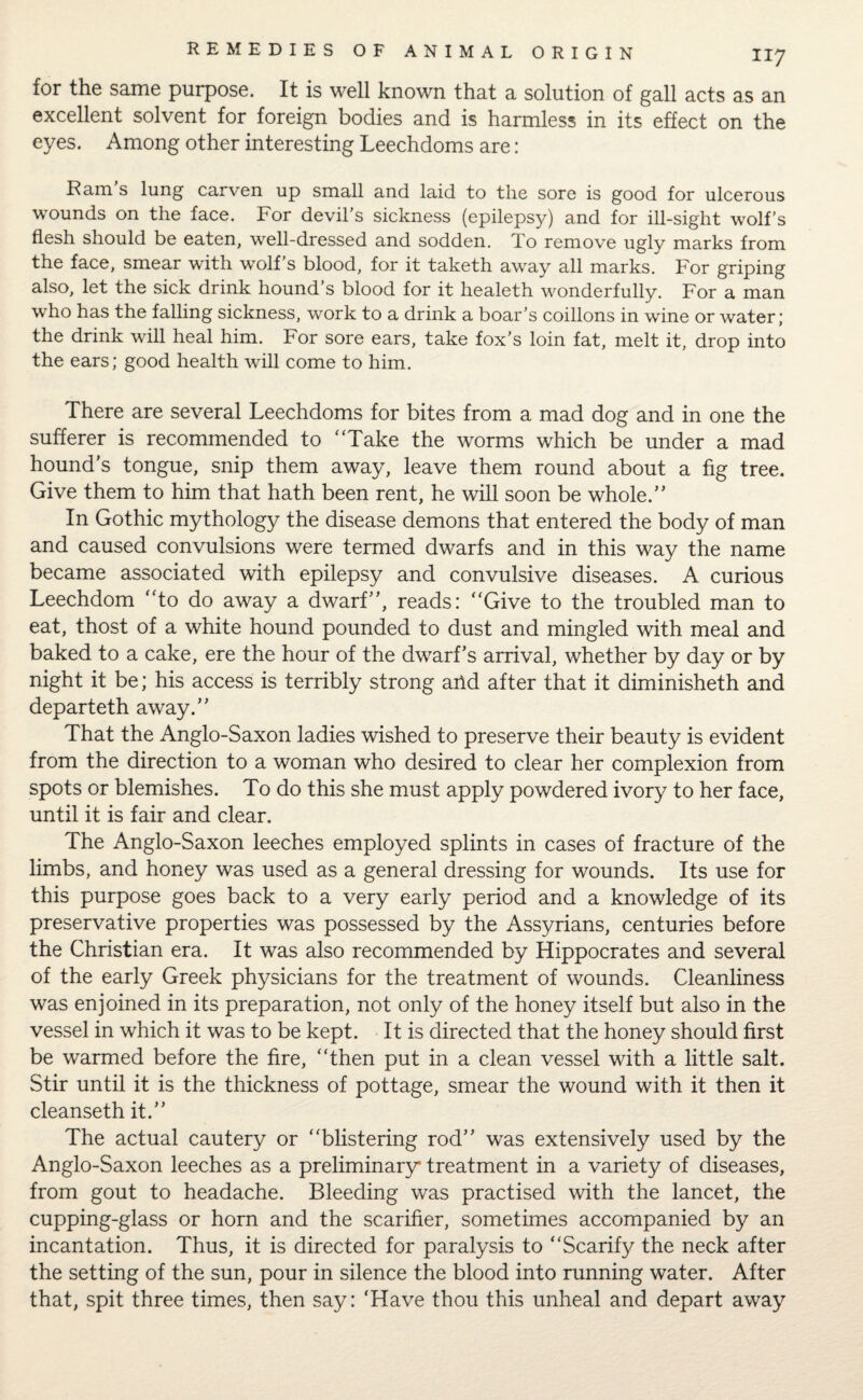 for the same purpose. It is well known that a solution of gall acts as an excellent solvent for foreign bodies and is harmless in its effect on the eyes. Among other interesting Leechdoms are: Ram's lung carven up small and laid to the sore is good for ulcerous wounds on the face. For devil’s sickness (epilepsy) and for ill-sight wolf’s flesh should be eaten, well-dressed and sodden. To remove ugly marks from the face, smear with wolf’s blood, for it taketh away all marks. For griping also, let the sick drink hound’s blood for it healeth wonderfully. For a man who has the falling sickness, work to a drink a boar’s coillons in wine or water; the drink will heal him. For sore ears, take fox’s loin fat, melt it, drop into the ears; good health will come to him. There are several Leechdoms for bites from a mad dog and in one the sufferer is recommended to “Take the worms which be under a mad hound’s tongue, snip them away, leave them round about a fig tree. Give them to him that hath been rent, he will soon be whole.” In Gothic mythology the disease demons that entered the body of man and caused convulsions were termed dwarfs and in this way the name became associated with epilepsy and convulsive diseases. A curious Leechdom “to do away a dwarf”, reads: “Give to the troubled man to eat, thost of a white hound pounded to dust and mingled with meal and baked to a cake, ere the hour of the dwarf’s arrival, whether by day or by night it be; his access is terribly strong arid after that it diminisheth and departeth away.” That the Anglo-Saxon ladies wished to preserve their beauty is evident from the direction to a woman who desired to clear her complexion from spots or blemishes. To do this she must apply powdered ivory to her face, until it is fair and clear. The Anglo-Saxon leeches employed splints in cases of fracture of the limbs, and honey was used as a general dressing for wounds. Its use for this purpose goes back to a very early period and a knowledge of its preservative properties was possessed by the Assyrians, centuries before the Christian era. It was also recommended by Hippocrates and several of the early Greek physicians for the treatment of wounds. Cleanliness was enjoined in its preparation, not only of the honey itself but also in the vessel in which it was to be kept. It is directed that the honey should first be warmed before the fire, “then put in a clean vessel with a little salt. Stir until it is the thickness of pottage, smear the wound with it then it cleanseth it.” The actual cautery or “blistering rod” was extensively used by the Anglo-Saxon leeches as a preliminary treatment in a variety of diseases, from gout to headache. Bleeding was practised with the lancet, the cupping-glass or horn and the scarifier, sometimes accompanied by an incantation. Thus, it is directed for paralysis to “Scarify the neck after the setting of the sun, pour in silence the blood into running water. After that, spit three times, then say: 'Have thou this unheal and depart away