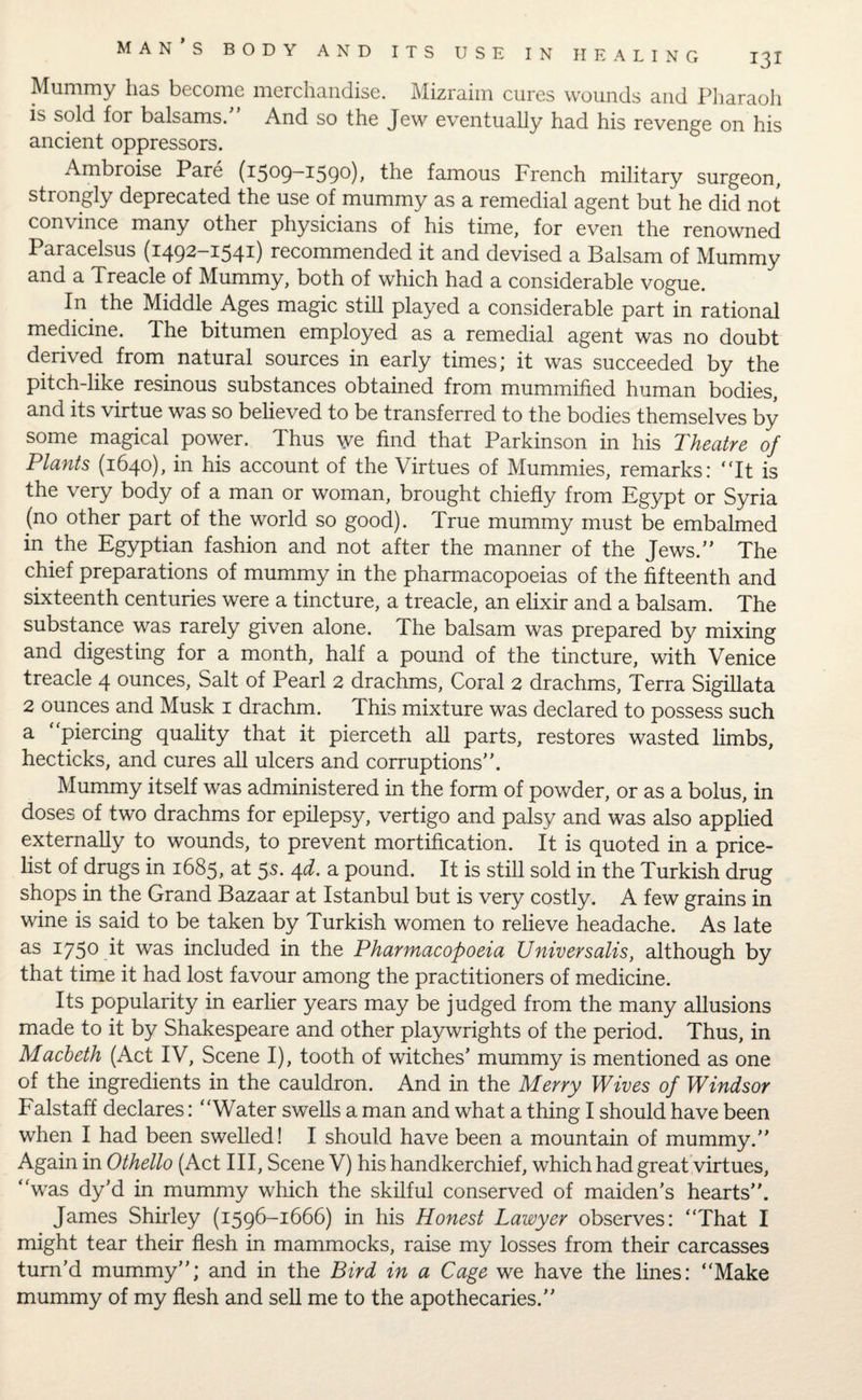 Mummy has become merchandise. Mizraim cures wounds and Pharaoh is sold for balsams.” And so the Jew eventually had his revenge on his ancient oppressors. Ambroise Pare (1509-1590), the famous French military surgeon, strongly deprecated the use of mummy as a remedial agent but he did not convince many other physicians of his time, for even the renowned Paracelsus (1492-1541) recommended it and devised a Balsam of Mummy and a Treacle of Mummy, both of which had a considerable vogue. In the Middle Ages magic still played a considerable part in rational medicine. The bitumen employed as a remedial agent was no doubt derived from natural sources in early times; it was succeeded by the pitch-like resinous substances obtained from mummified human bodies, and its virtue was so believed to be transferred to the bodies themselves by some magical power. Thus we find that Parkinson in his Theatre of Plants (1640), in his account of the Virtues of Mummies, remarks: “It is the very body of a man or woman, brought chiefly from Egypt or Syria (no other part of the world so good). True mummy must be embalmed in the Egyptian fashion and not after the manner of the Jews.” The chief preparations of mummy in the pharmacopoeias of the fifteenth and sixteenth centuries were a tincture, a treacle, an elixir and a balsam. The substance was rarely given alone. The balsam was prepared by mixing and digesting for a month, half a pound of the tincture, with Venice treacle 4 ounces, Salt of Pearl 2 drachms, Coral 2 drachms, Terra Sigillata 2 ounces and Musk 1 drachm. This mixture was declared to possess such a “piercing quality that it pierceth all parts, restores wasted limbs, hecticks, and cures all ulcers and corruptions”. Mummy itself was administered in the form of powder, or as a bolus, in doses of two drachms for epilepsy, vertigo and palsy and was also applied externally to wounds, to prevent mortification. It is quoted in a price¬ list of drugs in 1685, at 5s. 4d. a pound. It is still sold in the Turkish drug shops in the Grand Bazaar at Istanbul but is very costly. A few grains in wine is said to be taken by Turkish women to relieve headache. As late as 175° it was included in the Pharmacopoeia Universalis, although by that time it had lost favour among the practitioners of medicine. Its popularity in earlier years may be judged from the many allusions made to it by Shakespeare and other playwrights of the period. Thus, in Macbeth (Act IV, Scene I), tooth of witches’ mummy is mentioned as one of the ingredients in the cauldron. And in the Merry Wives of Windsor Falstaff declares: “Water swells a man and what a thing I should have been when I had been swelled! I should have been a mountain of mummy.” Again in Othello (Act III, Scene V) his handkerchief, which had great virtues, “was dy’d in mummy which the skilful conserved of maiden’s hearts”. James Shirley (1596-1666) in his Honest Lawyer observes: “That I might tear their flesh in mammocks, raise my losses from their carcasses turn’d mummy”; and in the Bird in a Cage we have the lines: “Make mummy of my flesh and sell me to the apothecaries.”