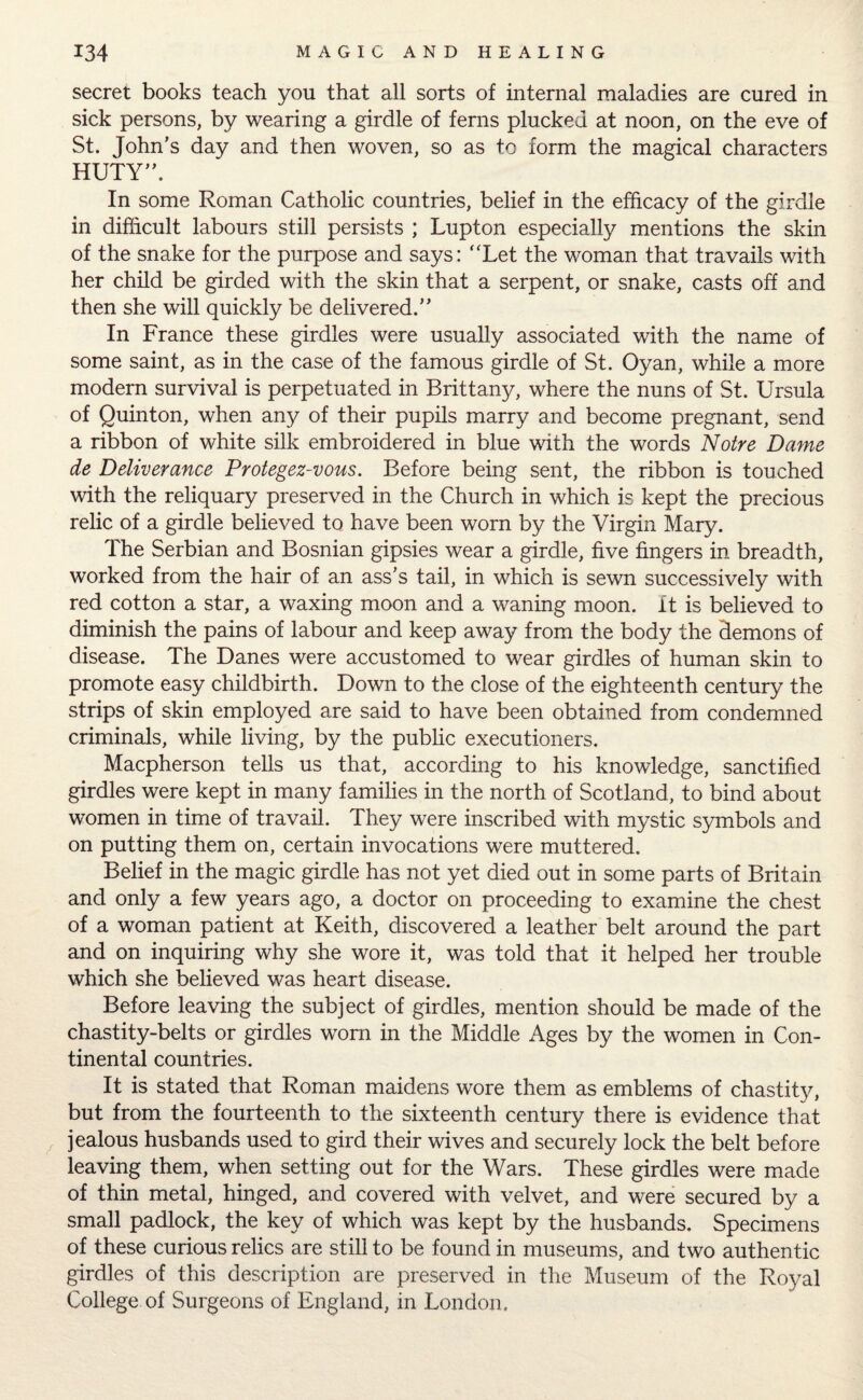 secret books teach you that all sorts of internal maladies are cured in sick persons, by wearing a girdle of ferns plucked at noon, on the eve of St. John’s day and then woven, so as to form the magical characters HUTY”. In some Roman Catholic countries, belief in the efficacy of the girdle in difficult labours still persists ; Lupton especially mentions the skin of the snake for the purpose and says: “Let the woman that travails with her child be girded with the skin that a serpent, or snake, casts off and then she will quickly be delivered.” In France these girdles were usually associated with the name of some saint, as in the case of the famous girdle of St. Oyan, while a more modern survival is perpetuated in Brittany, where the nuns of St. Ursula of Quinton, when any of their pupils marry and become pregnant, send a ribbon of white silk embroidered in blue with the words Notre Dame de Deliverance Protegez-vous. Before being sent, the ribbon is touched with the reliquary preserved in the Church in which is kept the precious relic of a girdle believed to have been worn by the Virgin Mary. The Serbian and Bosnian gipsies wear a girdle, five fingers in breadth, worked from the hair of an ass’s tail, in which is sewn successively with red cotton a star, a waxing moon and a waning moon. It is believed to diminish the pains of labour and keep away from the body the demons of disease. The Danes were accustomed to wear girdles of human skin to promote easy childbirth. Down to the close of the eighteenth century the strips of skin employed are said to have been obtained from condemned criminals, while living, by the public executioners. Macpherson tells us that, according to his knowledge, sanctified girdles were kept in many families in the north of Scotland, to bind about women in time of travail. They were inscribed with mystic symbols and on putting them on, certain invocations were muttered. Belief in the magic girdle has not yet died out in some parts of Britain and only a few years ago, a doctor on proceeding to examine the chest of a woman patient at Keith, discovered a leather belt around the part and on inquiring why she wore it, was told that it helped her trouble which she believed was heart disease. Before leaving the subject of girdles, mention should be made of the chastity-belts or girdles worn in the Middle Ages by the women in Con¬ tinental countries. It is stated that Roman maidens wore them as emblems of chastity, but from the fourteenth to the sixteenth century there is evidence that jealous husbands used to gird their wives and securely lock the belt before leaving them, when setting out for the Wars. These girdles were made of thin metal, hinged, and covered with velvet, and were secured by a small padlock, the key of which was kept by the husbands. Specimens of these curious relics are still to be found in museums, and two authentic girdles of this description are preserved in the Museum of the Royal College of Surgeons of England, in London,