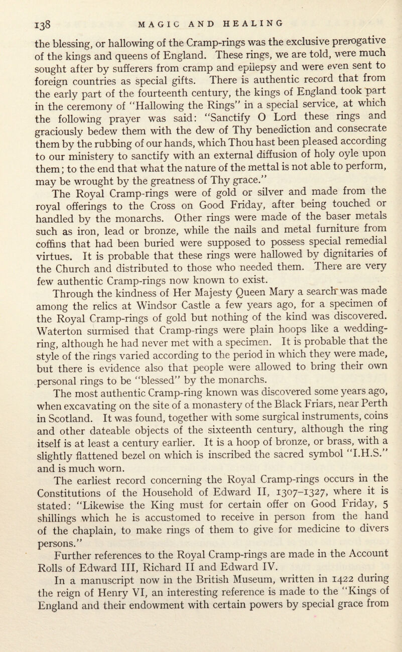 the blessing, or hallowing of the Cramp-rings was the exclusive prerogative of the kings and queens of England. These rings, we are told, were much sought after by sufferers from cramp and epilepsy and were even sent to foreign countries as special gifts. There is authentic record that from the early part of the fourteenth century, the kings of England took part in the ceremony of “Hallowing the Rings’ * in a special service, at which the following prayer was said: “Sanctify O Lord these rings and graciously bedew them with the dew of Thy benediction and consecrate them by the rubbing of our hands, which Thou hast been pleased according to our ministery to sanctify with an external diffusion of holy oyle upon them; to the end that what the nature of the mettal is not able to perform, may be wrought by the greatness of Thy grace.” The Royal Cramp-rings were of gold or silver and made from the royal offerings to the Cross on Good Friday, after being touched or handled by the monarchs. Other rings were made of the baser metals such as iron, lead or bronze, while the nails and metal furniture from coffins that had been buried were supposed to possess special remedial virtues. It is probable that these rings were hallowed by dignitaries of the Church and distributed to those who needed them. There are very few authentic Cramp-rings now known to exist. Through the kindness of Her Majesty Queen Mary a search* was made among the relics at Windsor Castle a few years ago, for a specimen of the Royal Cramp-rings of gold but nothing of the kind was discovered. Waterton surmised that Cramp-rings were plain hoops like a wedding- ring, although he had never met with a specimen. It is probable that the style of the rings varied according to the period in which they were made, but there is evidence also that people were allowed to bring their own personal rings to be “blessed” by the monarchs. The most authentic Cramp-ring known was discovered some years ago, when excavating on the site of a monastery of the Black Friars, near Perth in Scotland. It was found, together with some surgical instruments, coins and other dateable objects of the sixteenth century, although the ring itself is at least a century earlier. It is a hoop of bronze, or brass, with a slightly flattened bezel on which is inscribed the sacred symbol “I.H.S.” and is much worn. The earliest record concerning the Royal Cramp-rings occurs in the Constitutions of the Household of Edward II, 1307-1327, where it is stated: “Likewise the King must for certain offer on Good Friday, 5 shillings which he is accustomed to receive in person from the hand of the chaplain, to make rings of them to give for medicine to divers persons.” Further references to the Royal Cramp-rings are made in the Account Rolls of Edward III, Richard II and Edward IV. In a manuscript now in the British Museum, written in 1422 during the reign of Henry VI, an interesting reference is made to the “Kings of England and their endowment with certain powers by special grace from