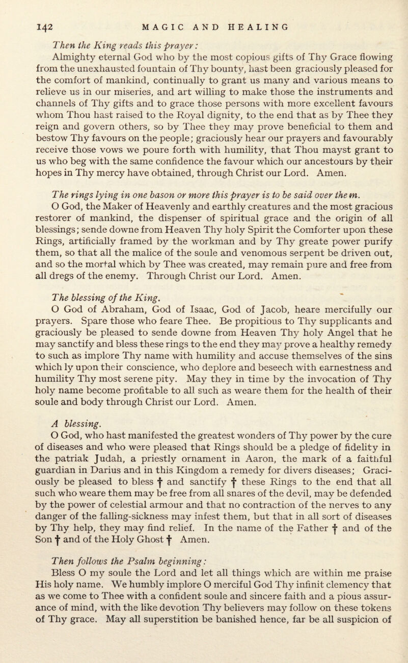 Then the King reads this prayer: Almighty eternal God who by the most copious gifts of Thy Grace flowing from the unexhausted fountain of Thy bounty, hast been graciously pleased for the comfort of mankind, continually to grant us many and various means to relieve us in our miseries, and art willing to make those the instruments and channels of Thy gifts and to grace those persons with more excellent favours whom Thou hast raised to the Royal dignity, to the end that as by Thee they reign and govern others, so by Thee they may prove beneficial to them and bestow Thy favours on the people; graciously hear our prayers and favourably receive those vows we poure forth with humility, that Thou mayst grant to us who beg with the same confidence the favour which our ancestours by their hopes in Thy mercy have obtained, through Christ our Lord. Amen. The rings lying in one bason or more this prayer is to be said over the m. O God, the Maker of Heavenly and earthly creatures and the most gracious restorer of mankind, the dispenser of spiritual grace and the origin of all blessings; sende downe from Heaven Thy holy Spirit the Comforter upon these Rings, artificially framed by the workman and by Thy greate power purify them, so that all the malice of the soule and venomous serpent be driven out, and so the mortal which by Thee was created, may remain pure and free from all dregs of the enemy. Through Christ our Lord. Amen. The blessing of the King. O God of Abraham, God of Isaac, God of Jacob, hears mercifully our prayers. Spare those who feare Thee. Be propitious to Thy supplicants and graciously be pleased to sende downe from Heaven Thy holy Angel that he may sanctify and bless these rings to the end they may prove a healthy remedy to such as implore Thy name with humility and accuse themselves of the sins which ly upon their conscience, who deplore and beseech with earnestness and humility Thy most serene pity. May they in time by the invocation of Thy holy name become profitable to all such as weare them for the health of their soule and body through Christ our Lord. Amen. A blessing. O God, who hast manifested the greatest wonders of Thy power by the cure of diseases and who were pleased that Rings should be a pledge of fidelity in the patriak Judah, a priestly ornament in Aaron, the mark of a faithful guardian in Darius and in this Kingdom a remedy for divers diseases; Graci¬ ously be pleased to bless f and sanctify *j* these Rings to the end that all such who weare them may be free from all snares of the devil, may be defended by the power of celestial armour and that no contraction of the nerves to any danger of the falling-sickness may infest them, but that in all sort of diseases by Thy help, they may find relief. In the name of the Father and of the Son •)* and of the Holy Ghost f Amen. Then follows the Psalm beginning: Bless O my soule the Lord and let all things which are within me praise His holy name. We humbly implore O merciful God Thy infinit clemency that as we come to Thee with a confident soule and sincere faith and a pious assur¬ ance of mind, with the like devotion Thy believers may follow on these tokens of Thy grace. May all superstition be banished hence, far be all suspicion of