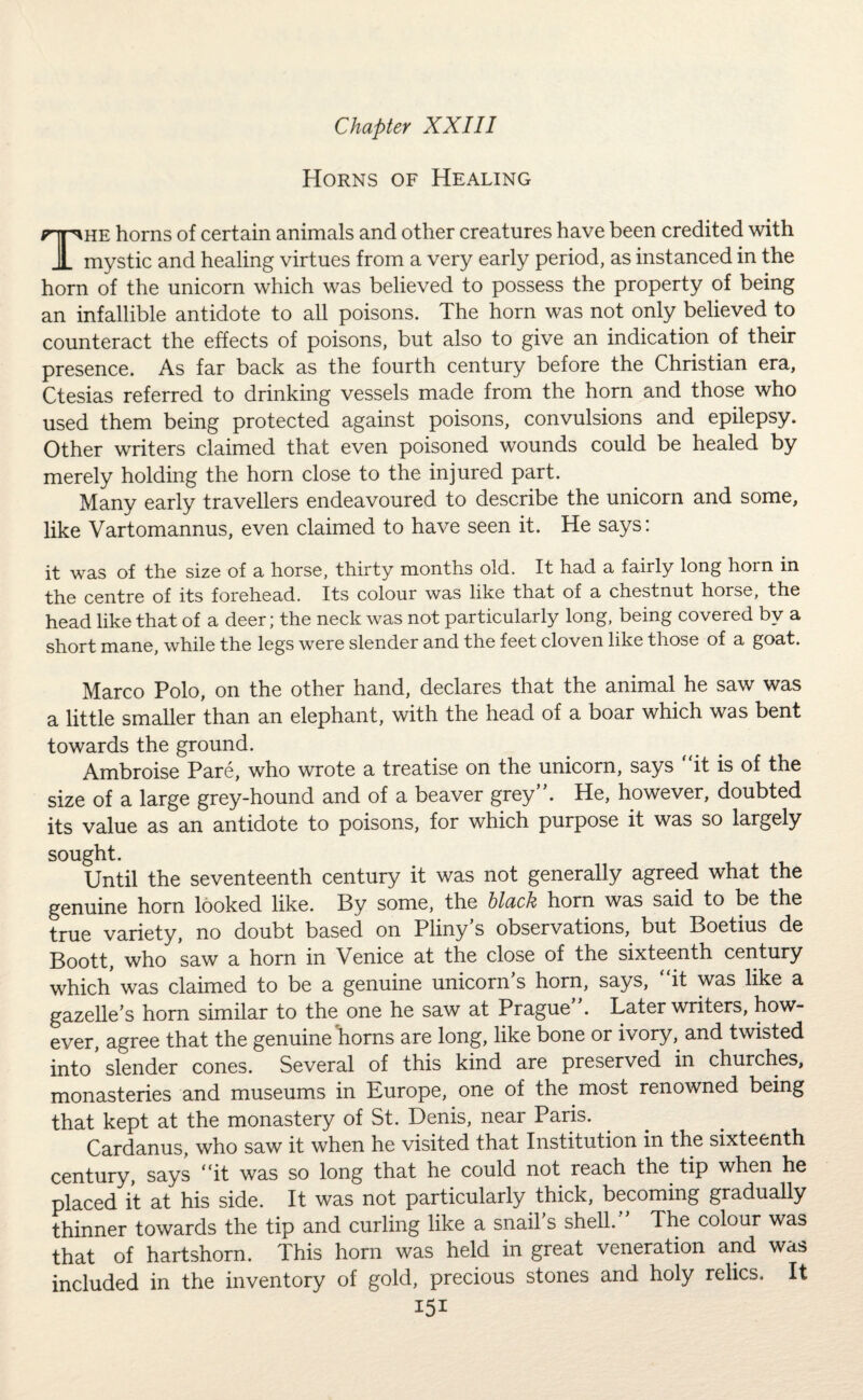 Horns of Healing The horns of certain animals and other creatures have been credited with mystic and healing virtues from a very early period, as instanced in the horn of the unicorn which was believed to possess the property of being an infallible antidote to all poisons. The horn was not only believed to counteract the effects of poisons, but also to give an indication of their presence. As far back as the fourth century before the Christian era, Ctesias referred to drinking vessels made from the horn and those who used them being protected against poisons, convulsions and epilepsy. Other writers claimed that even poisoned wounds could be healed by merely holding the horn close to the injured part. Many early travellers endeavoured to describe the unicorn and some, like Vartomannus, even claimed to have seen it. He says: it was of the size of a horse, thirty months old. It had a fairly long horn in the centre of its forehead. Its colour was like that of a chestnut horse, the head like that of a deer; the neck was not particularly long, being covered by a short mane, while the legs were slender and the feet cloven like those of a goat. Marco Polo, on the other hand, declares that the animal he saw was a little smaller than an elephant, with the head of a boar which was bent towards the ground. Ambroise Pare, who wrote a treatise on the unicorn, says it is of the size of a large grey-hound and of a beaver grey. He, however, doubted its value as an antidote to poisons, for which purpose it was so largely sought. Until the seventeenth century it was not generally agreed what the genuine horn looked like. By some, the black horn was said to be the true variety, no doubt based on Pliny’s observations, but Boetius de Boott, who saw a horn in Venice at the close of the sixteenth century which was claimed to be a genuine unicorn s horn, says, it was like a gazelle’s horn similar to the one he saw at Prague . Later writers, how¬ ever, agree that the genuine horns are long, like bone or ivory, and twisted into slender cones. Several of this kind are preserved in churches, monasteries and museums in Europe, one of the most renowned being that kept at the monastery of St. Denis, near Paris. Cardanus, who saw it when he visited that Institution in the sixteenth century, says it was so long that he could not reach the tip when he placed it at his side. It was not particularly thick, becoming gradually thinner towards the tip and curling like a snail’s shell. The colour was that of hartshorn. This horn was held in great veneration and was included in the inventory of gold, precious stones and holy relics. It I5i