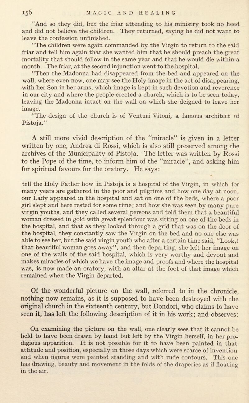 “And so they did, but the friar attending to his ministry took no heed and did not believe the children. They returned, saying he did not want to leave the confession unfinished. “The children were again commanded by the Virgin to return to the said friar and tell him again that she wanted him that he should preach the great mortality that should follow in the same year and that he would die within a month. The friar, at the second injunction went to the hospital. “Then the Madonna had disappeared from the bed and appeared on the wall, where even now, one may see the Holy image in the act of disappearing, with her Son in her arms, which image is kept in such devotion and reverence in our city and where the people erected a church, which is to be seen today, leaving the Madonna intact on the wall on which she deigned to leave her image. “The design of the church is of Venturi Vitoni, a famous architect of Pistoja.” A still more vivid description of the miracle” is given in a letter written by one, Andrea di Rossi, which is also still preserved among the archives of the Municipality of Pistoja. The letter was written by Rossi to the Pope of the time, to inform him of the miracle”, and asking him for spiritual favours for the oratory. He says: tell the Holy Father how in Pistoja is a hospital of the Virgin, in which for many years are gathered in the poor and pilgrims and how one day at noon, our Lady appeared in the hospital and sat on one of the beds, where a poor girl slept and here rested for some time; and how she was seen by many pure virgin youths, and they called several persons and told them that a beautiful woman dressed in gold with great splendour was sitting on one of the beds in the hospital, and that as they looked through a grid that was on the door of the hospital, they constantly saw the Virgin on the bed and no one else was able to see her, but the said virgin youth who after a certain time said, “Look,! that beautiful woman goes away, and then departing, she left her image on one of the walls of the said hospital, which is very worthy and devout and makes miracles of which we have the image and proofs and where the hospital was, is now made an oratory, with an altar at the foot of that image which remained when the Virgin departed. Of the wonderful picture on the wall, referred to in the chronicle, nothing now remains, as it is supposed to have been destroyed with the original church in the sixteenth century, but Dondori, who claims to have seen it, has left the following description of it in his work; and observes: On examining the picture on the wall, one clearly sees that it cannot be held to have been drawn by hand but left by the Virgin herself, in her pro¬ digious apparition. It is not possible for it to have been painted in that attitude and position, especially in those days which were scarce of invention and when figures were painted standing and with rude contours. This one has drawing, beauty and movement in the folds of the draperies as if floating in the air.