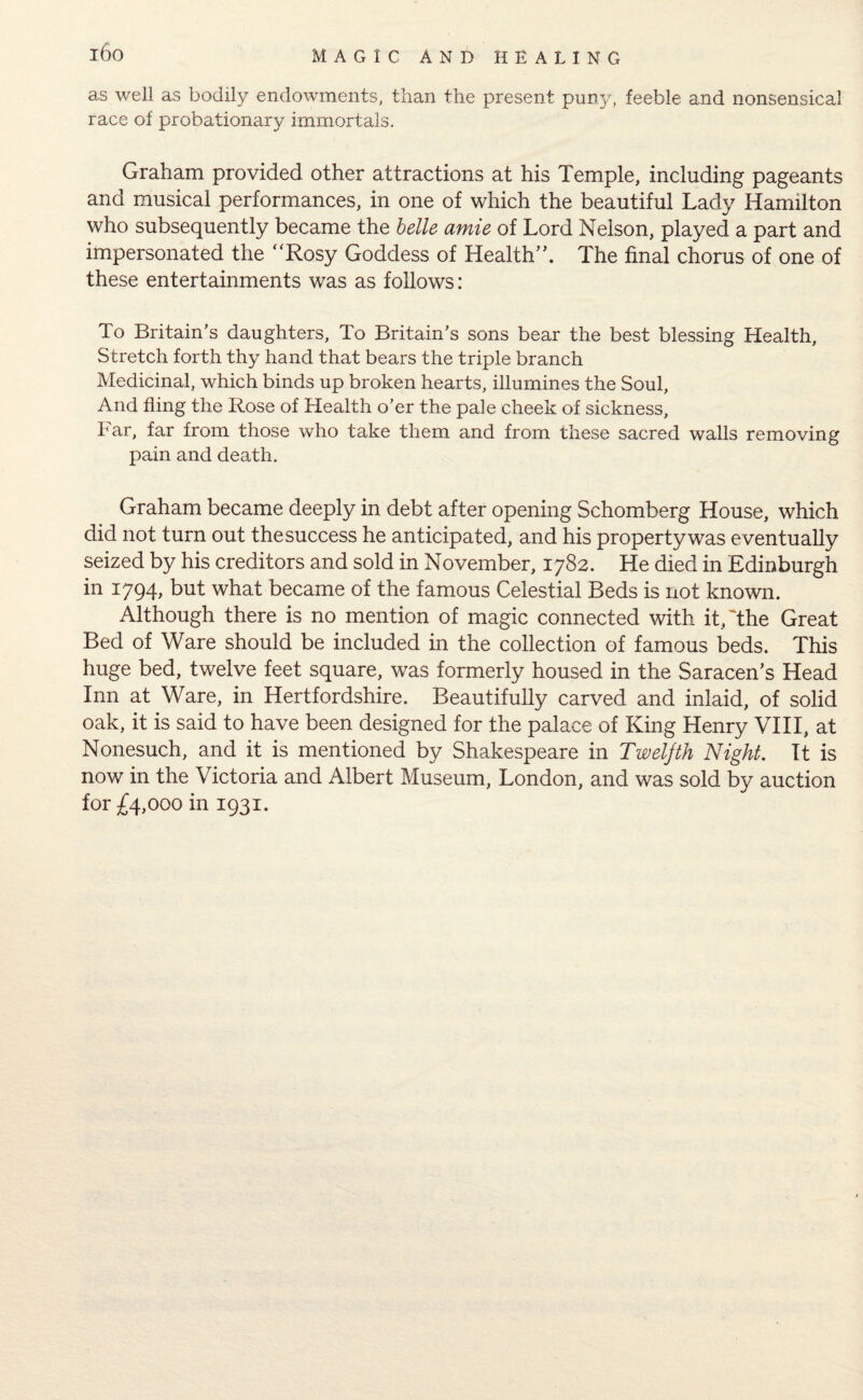 i6o as well as bodily endowments, than the present puny/, feeble and nonsensical race of probationary immortals. Graham provided other attractions at his Temple, including pageants and musical performances, in one of which the beautiful Lady Hamilton who subsequently became the belle amie of Lord Nelson, played a part and impersonated the Rosy Goddess of Health”. The final chorus of one of these entertainments was as follows: To Britain’s daughters. To Britain’s sons bear the best blessing Health, Stretch forth thy hand that bears the triple branch Medicinal, which binds up broken hearts, illumines the Soul, And fling the Rose of Health o’er the pale cheek of sickness. Far, far from those who take them and from these sacred walls removing pain and death. Graham became deeply in debt after opening Schomberg House, which did not turn out thesuccess he anticipated, and his property was eventually seized by his creditors and sold in November, 1782. He died in Edinburgh in 1794, but what became of the famous Celestial Beds is not known. Although there is no mention of magic connected with it, The Great Bed of Ware should be included in the collection of famous beds. This huge bed, twelve feet square, was formerly housed in the Saracen’s Head Inn at Ware, in Hertfordshire. Beautifully carved and inlaid, of solid oak, it is said to have been designed for the palace of King Henry VIII, at Nonesuch, and it is mentioned by Shakespeare in Twelfth Night. It is now in the Victoria and Albert Museum, London, and was sold by auction for £4,000 in 1931.