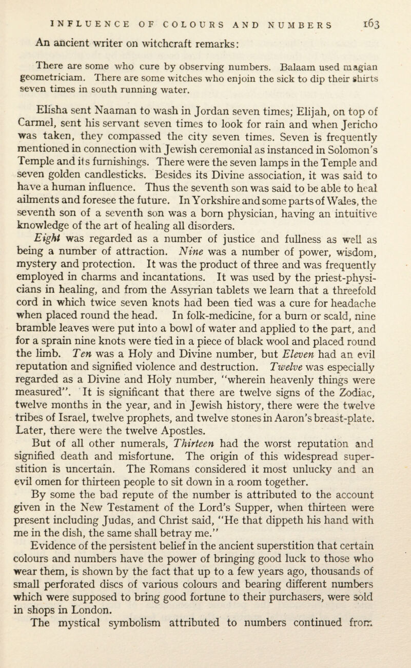 An ancient writer on witchcraft remarks: There are some who cure by observing numbers. Balaam used magian geometricians. There are some witches who enjoin the sick to dip their shirts seven times in south running water. Elisha sent Naaman to wash in Jordan seven times; Elijah, on top of Carmel, sent his servant seven times to look for rain and when Jericho was taken, they compassed the city seven times. Seven is frequently mentioned in connection with Jewish ceremonial as instanced in Solomon's Temple and its furnishings. There were the seven lamps in the Temple and seven golden candlesticks. Besides its Divine association, it was said to have a human influence. Thus the seventh son was said to be able to heal ailments and foresee the future. In Yorkshire and some parts of Wales, the seventh son of a seventh son was a born physician, having an intuitive knowledge of the art of healing all disorders. Eight was regarded as a number of justice and fullness as well as being a number of attraction. Nine was a number of power, wisdom, mystery and protection. It was the product of three and was frequently employed in charms and incantations. It was used by the priest-physi¬ cians in healing, and from the Assyrian tablets we learn that a threefold cord in which twice seven knots had been tied was a cure for headache when placed round the head. In folk-medicine, for a bum or scald, nine bramble leaves were put into a bowl of water and applied to the part, and for a sprain nine knots were tied in a piece of black wool and placed round the limb. Ten was a Holy and Divine number, but Eleven had an evil reputation and signified violence and destruction. Twelve was especially regarded as a Divine and Holy number, “wherein heavenly things were measured. It is significant that there are twelve signs of the Zodiac, twelve months in the year, and in Jewish history, there were the twelve tribes of Israel, twelve prophets, and twelve stones in Aaron’s breast-plate. Later, there were the twelve Apostles. But of all other numerals. Thirteen had the worst reputation and signified death and misfortune. The origin of this widespread super¬ stition is uncertain. The Romans considered it most unlucky and an evil omen for thirteen people to sit down in a room together. By some the bad repute of the number is attributed to the account given in the New Testament of the Lord’s Supper, when thirteen were present including Judas, and Christ said, “He that dippeth his hand with me in the dish, the same shall betray me.’’ Evidence of the persistent belief in the ancient superstition that certain colours and numbers have the power of bringing good luck to those who wear them, is shown by the fact that up to a few years ago, thousands of small perforated discs of various colours and bearing different numbers which were supposed to bring good fortune to their purchasers, were sold in shops in London. The mystical symbolism attributed to numbers continued from