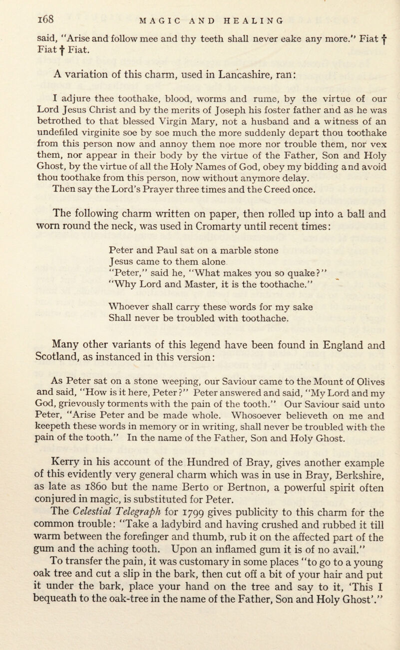 said, “Arise and follow mee and thy teeth shall never eake any more/' Fiat f Fiat f Fiat. A variation of this charm, used in Lancashire, ran: I adjure thee toothake, blood, worms and rume, by the virtue of our Lord Jesus Christ and by the merits of Joseph his foster father and as he was betrothed to that blessed Virgin Mary, not a husband and a witness of an undefiled virginite soe by soe much the more suddenly depart thou toothake from this person now and annoy them noe more nor trouble them, nor vex them, nor appear in their body by the virtue of the Father, Son and Holy Ghost, by the virtue of all the Holy Names of God, obey my bidding and avoid thou toothake from this person, now without anymore delay. Then say the Lord’s Prayer three times and the Creed once. The following charm written on paper, then rolled up into a ball and worn round the neck, was used in Cromarty until recent times: Peter and Paul sat on a marble stone Jesus came to them alone “Peter,” said he, “What makes you so quake?” “Why Lord and Master, it is the toothache.” Whoever shall carry these words for my sake Shall never be troubled with toothache. Many other variants of this legend have been found in England and Scotland, as instanced in this version: As Peter sat on a stone weeping, our Saviour came to the Mount of Olives and said, “How is it here, Peter ?” Peter answered and said, “My Lord and my God, grievously torments with the pain of the tooth.” Our Saviour said unto Peter, “Arise Peter and be made whole. Whosoever believeth on me and keepeth these words in memory or in writing, shall never be troubled with the pain of the tooth.” In the name of the Father, Son and Holy Ghost. Kerry in his account of the Hundred of Bray, gives another example of this evidently very general charm which was in use in Bray, Berkshire, as late as i860 but the name Berto or Bertnon, a powerful spirit often conjured in magic, is substituted for Peter. The Celestial Telegraph for 1799 gives publicity to this charm for the common trouble: “Take a ladybird and having crushed and rubbed it till warm between the forefinger and thumb, rub it on the affected part of the gum and the aching tooth. Upon an inflamed gum it is of no avail. To transfer the pain, it was customary in some places “to go to a young oak tree and cut a slip in the bark, then cut off a bit of your hair and put it under the bark, place your hand on the tree and say to it, This I bequeath to the oak-tree in the name of the Father, Son and Holy Ghost’.