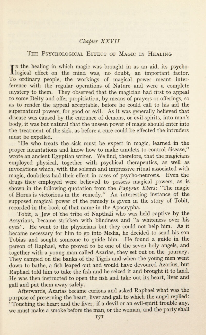 The Psychological Effect of Magic in Healing In the healing in which magic was brought in as an aid, its psycho¬ logical effect on the mind was, no doubt, an important factor. To ordinary people, the workings of magical power meant inter¬ ference with the regular operations of Nature and were a complete mystery to them. They observed that the magician had first to appeal to some Deity and offer propitiation, by means of prayers or offerings, so as to render the appeal acceptable, before he could call to his aid the supernatural powers, for good or evil. As it was generally believed that disease was caused by the entrance of demons, or evil-spirits, into man's body, it was but natural that the unseen power of magic should enter into the treatment of the sick, as before a cure could be effected the intruders must be expelled. “He who treats the sick must be expert in magic, learned in the proper incantations and know how to make amulets to control disease, wrote an ancient Egyptian writer. We find, therefore, that the magicians employed physical, together with psychical therapeutics, as well as invocations which, with the solemn and impressive ritual associated with magic, doubtless had their effect in cases of psycho-neurosis. Even the drugs they employed were believed to possess magical powers, as is shown in the following quotation from the Papyrus Ebers: “The magic of Horus is victorious in the remedy. An interesting instance of the supposed magical power of the remedy is given in the story of Tobit, recorded in the book of that name in the Apocrypha. Tobit, a Jew of the tribe of Napthali who was held captive by the Assyrians, became stricken with blindness and “a whiteness over his eyes. He went to the physicians but they could not help him. As it became necessary for him to go into Media, he decided to send his son Tobias and sought someone to guide him. He found a guide in the person of Raphael, who proved to be one of the seven holy angels, and together with a young man called Azarias, they set out on the journey. They camped on the banks of the Tigris and when the young men went down to bathe, a fish leaped out and would have devoured Azarius, but Raphael told him to take the fish and he seized it and brought it to land. He was then instructed to open the fish and take out its heart, liver and gall and put them away safely. Afterwards, Azarias became curious and asked Raphael what was the purpose of preserving the heart, liver and gall to which the angel replied: “Touching the heart and the liver; if a devil or an evil-spirit trouble any, we must make a smoke before the man, or the woman, and the party shall