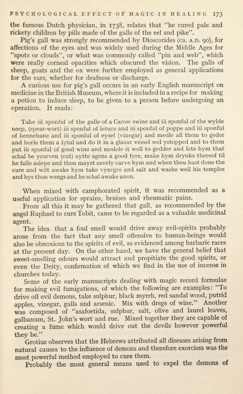 the famous Dutch physician, in 1738, relates that “he cured pale and rickety children by pills made of the galls of the eel and pike”. Pig’s gall was strongly recommended by Dioscorides (ca. a.d. 90), for affections of the eyes and was widely used during the Middle Ages for “spots or clouds’’, or what was commonly called “pin and web’’, which were really corneal opacities which obscured the vision. The galls of sheep, goats and the ox were further employed as general applications for the ears, whether for deafness or discharge. A curious use for pig’s gall occurs in an early English manuscript on medicine in the British Museum, where it is included in a recipe for making a potion to induce sleep, to be given to a person before undergoing an operation. It reads: Take iii sponful of the galle of a Carow swine and iii sponful of the wylde neep, (spear-wort) iii sponful of letuce and iii sponful of poppe and iii sponful of hennebane and iii sponful of eysel (vinegar) and medle all them to geder and borle them a lytal and do it in a glasur vessel wel ystopped and to them put iii sponful of good wine and medele it well to gedder and lete hym that schal be ycorven (cut) aytte agens a good fyre, make hym drynke thereof til he falle aslepe and thou mayst savely carve hym and when thou hast done the cure and wilt awake hym take vynrgre and salt and washe well his temples and hys thon wengs and he schal awake anon. When mixed with camphorated spirit, it was recommended as a useful application for sprains, bruises and rheumatic pains. From all this it may be gathered that gall, as recommended by the angel Raphael to cure Tobit, came to be regarded as a valuable medicinal agent. The idea that a foul smell would drive away evil-spirits probably arose from the fact that any smell offensive to human-beings would also be obnoxious to the spirits of evil, as evidenced among barbaric races at the present day. On the other hand, we have the general belief that sweet-smelling odours would attract and propitiate the good spirits, or even the Deity, confirmation of which we find in the use of incense in churches today. Some of the early manuscripts dealing with magic record formulae for making evil fumigations, of which the following are examples: “To drive off evil demons, take sulphur, black myrrh, red sandal wood, putrid apples, vinegar, galls and arsenic. Mix with dregs of wine. Another was composed of “asafoetida, sulphur, salt, olive and laurel leaves, galbanum, St. John’s wort and rue. Mixed together they are capable of creating a fume which would drive out the devils however powerful they be.’’ Grotius observes that the Hebrews attributed all diseases arising from natural causes to the influence of demons and therefore exorcism was the most powerful method employed to cure them. Probably the most general means used to expel the demons of