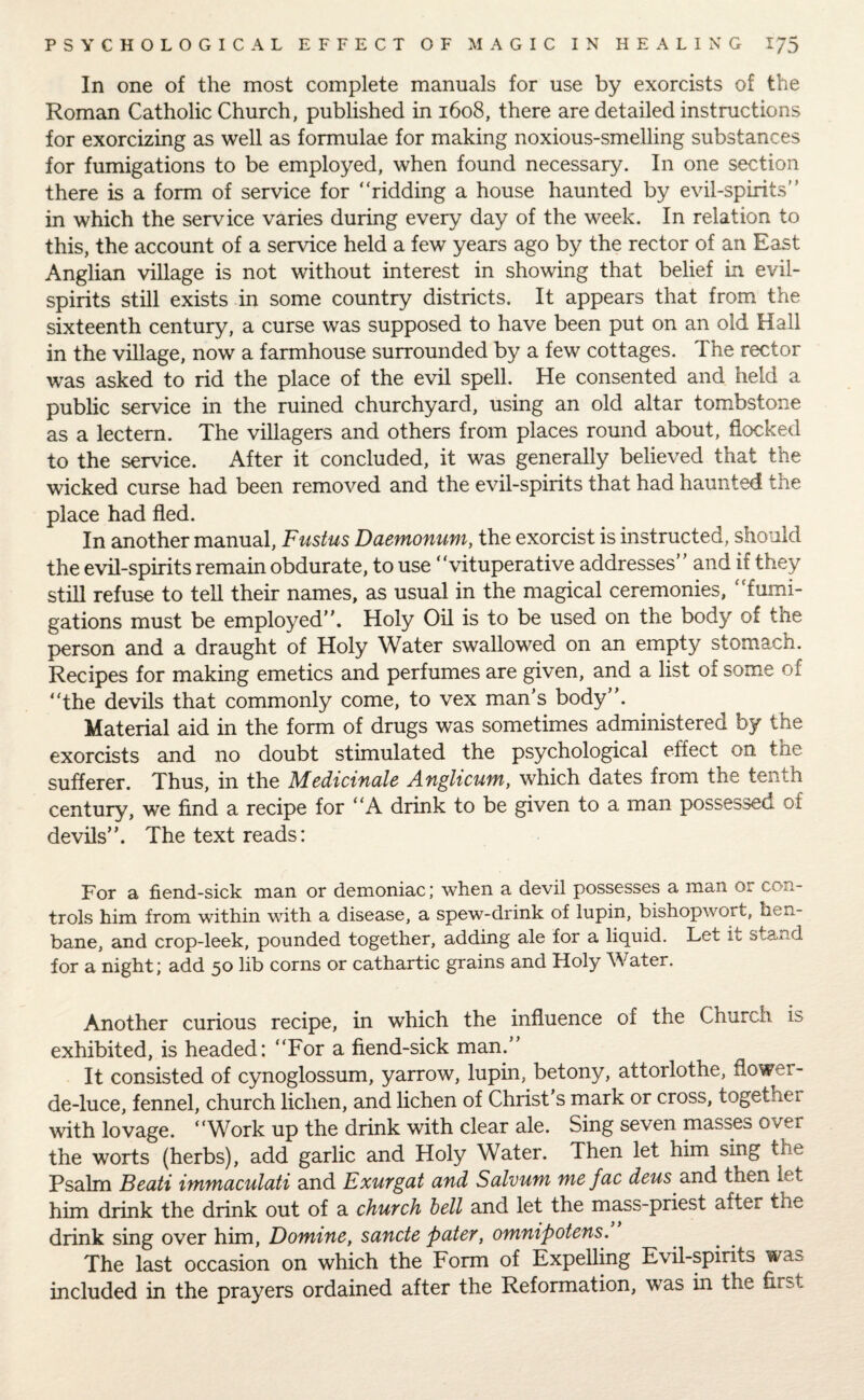 In one of the most complete manuals for use by exorcists of the Roman Catholic Church, published in 1608, there are detailed instructions for exorcizing as well as formulae for making noxious-smelling substances for fumigations to be employed, when found necessary. In one section there is a form of service for “ridding a house haunted by evil-spirits” in which the service varies during every day of the week. In relation to this, the account of a service held a few years ago by the rector of an East Anglian village is not without interest in showing that belief in evil- spirits still exists in some country districts. It appears that from the sixteenth century, a curse was supposed to have been put on an old Hall in the village, now a farmhouse surrounded by a few cottages. The rector was asked to rid the place of the evil spell. He consented and held a public service in the ruined churchyard, using an old altar tombstone as a lectern. The villagers and others from places round about, flocked to the service. After it concluded, it was generally believed that the wicked curse had been removed and the evil-spirits that had haunted the place had fled. In another manual, Fustus Daemonum, the exorcist is instructed, should the evil-spirits remain obdurate, to use ‘ ‘vituperative addresses and if they still refuse to tell their names, as usual in the magical ceremonies, “fumi¬ gations must be employed”. Holy Oil is to be used on the body of the person and a draught of Holy Water swallowed on an empty stomach. Recipes for making emetics and perfumes are given, and a list of some of “the devils that commonly come, to vex man’s body”. Material aid in the form of drugs was sometimes administered by the exorcists and no doubt stimulated the psychological effect on the sufferer. Thus, in the Medicinale Anglicurn, which dates from the tenth century, we find a recipe for “A drink to be given to a man possessed of devils”. The text reads: For a fiend-sick man or demoniac; when a devil possesses a man or con¬ trols him from within with a disease, a spew-drink of lupin, bishopwort, hen¬ bane, and crop-leek, pounded together, adding ale for a liquid. Let it stand for a night; add 50 lib corns or cathartic grains and Holy Water. Another curious recipe, in which the influence of the Church is exhibited, is headed: “For a fiend-sick man.” It consisted of cynoglossum, yarrow, lupin, betony, attorlothe, flower- de-luce, fennel, church lichen, and lichen of Christ's mark or cross, together with lovage. “Work up the drink with clear ale. Sing seven masses over the worts (herbs), add garlic and Holy Water. Then let him sing the Psalm Beati immaculati and Exurgat and Sulvuni me jac deus and then let him drink the drink out of a church hell and let the mass-priest after the drink sing over him, Domine, sancte pater, omnipotens. The last occasion on which the Form of Expelling Evil-spirits was included in the prayers ordained after the Reformation, was in the first