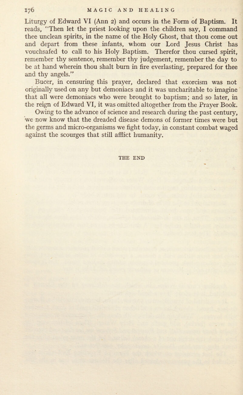 Liturgy of Edward VI (Ann 2) and occurs in the Form of Baptism. It reads, “Then let the priest looking upon the children say, I command thee unclean spirits, in the name of the Holy Ghost, that thou come out and depart from these infants, whom our Lord Jesus Christ has vouchsafed to call to his Holy Baptism. Therefor thou cursed spirit, remember thy sentence, remember thy judgement, remember the day to be at hand wherein thou shalt burn in fire everlasting, prepared for thee and thy angels.” Bucer, in censuring this prayer, declared that exorcism was not originally used on any but demoniacs and it was uncharitable to imagine that all were demoniacs who were brought to baptism; and so later, in the reign of Edward VI, it was omitted altogether from the Prayer Book. Owing to the advance of science and research during the past century, 'we now know that the dreaded disease demons of former times were but the germs and micro-organisms we fight today, in constant combat waged against the scourges that still afflict humanity. THE END