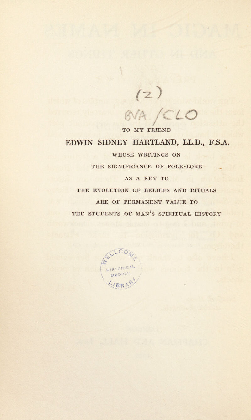 / TO MY FRIEND EDWIN SIDNEY HARTLAND, LL.D., F.S.A. WHOSE WRITINGS ON THE SIGNIFICANCE OF FOLK-LORE AS A KEY TO THE EVOLUTION OF BELIEFS AND RITUALS ARE OF PERMANENT VALUE TO THE STUDENTS OF MAN’S SPIRITUAL HISTORY