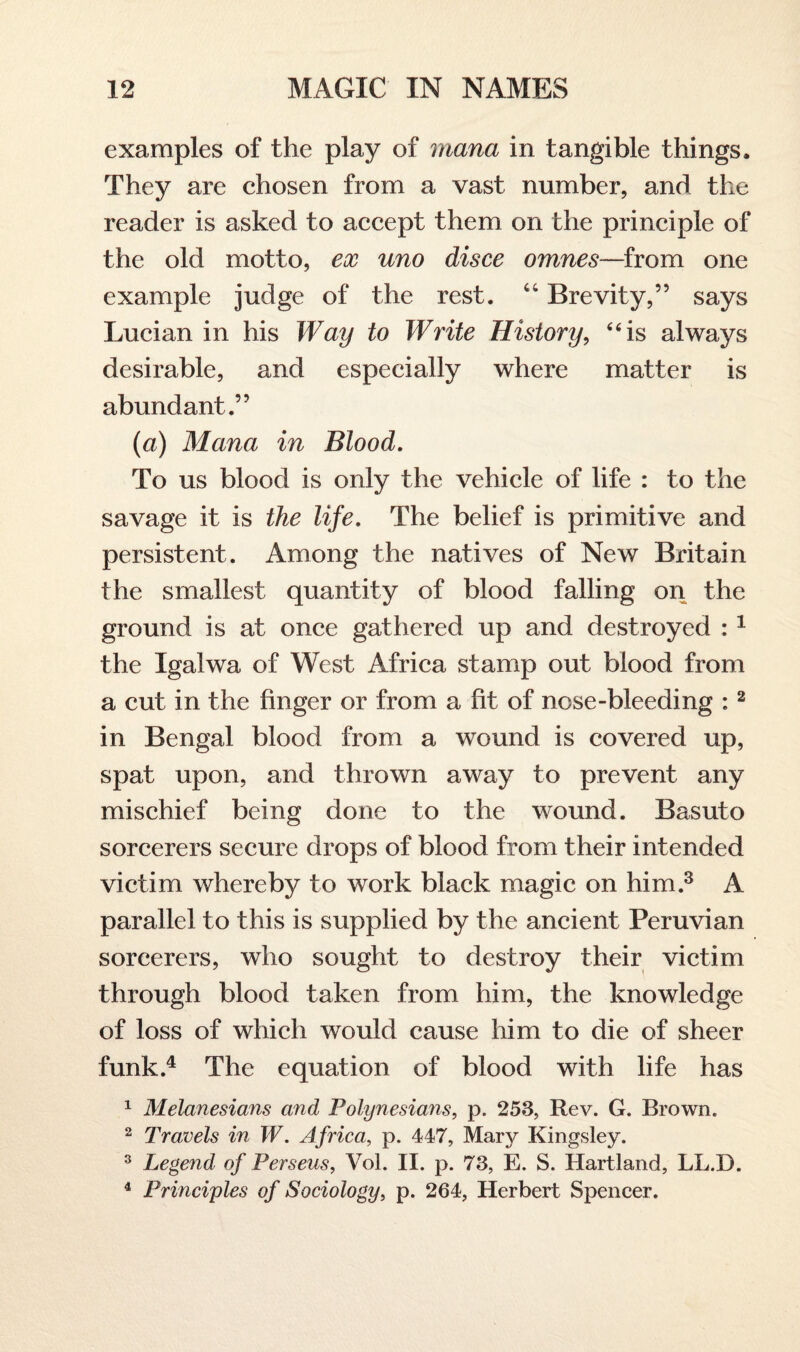 examples of the play of mana in tangible things. They are chosen from a vast number, and the reader is asked to accept them on the principle of the old motto, ex uno disce omnes—from one example judge of the rest. “ Brevity,” says Lucian in his Way to Write History, “is always desirable, and especially where matter is abundant.” (a) Mana in Blood. To us blood is only the vehicle of life : to the savage it is the life. The belief is primitive and persistent. Among the natives of New Britain the smallest quantity of blood falling on the ground is at once gathered up and destroyed : 1 the Igalwa of West Africa stamp out blood from a cut in the finger or from a fit of nose-bleeding :2 in Bengal blood from a wound is covered up, spat upon, and thrown away to prevent any mischief being done to the wound. Basuto sorcerers secure drops of blood from their intended victim whereby to work black magic on him.3 A parallel to this is supplied by the ancient Peruvian sorcerers, who sought to destroy their victim through blood taken from him, the knowledge of loss of which would cause him to die of sheer funk.4 The equation of blood with life has 1 Melanesians and Polynesians, p. 253, Rev. G. Brown. 2 Travels in W. Africa, p. 447, Mary Kingsley. 3 Legend of Perseus, Vol. II. p. 73, E. S. Hartland, LL.D. 4 Principles of Sociology, p. 264, Herbert Spencer.