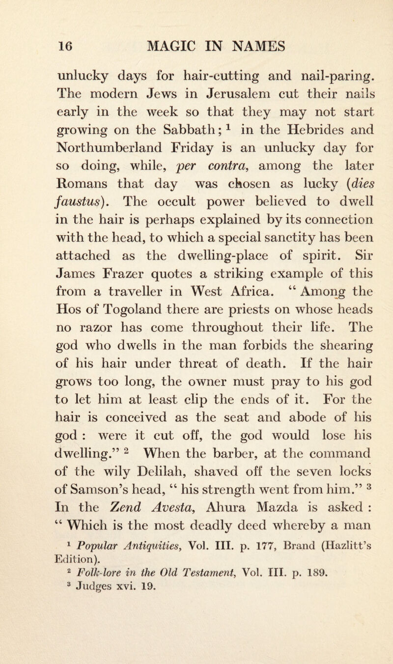 unlucky days for hair-cutting and nail-paring. The modern Jews in Jerusalem cut their nails early in the week so that they may not start growing on the Sabbath;1 in the Hebrides and Northumberland Friday is an unlucky day for so doing, while, per contra, among the later Romans that day was chosen as lucky (dies faustus). The occult power believed to dwell in the hair is perhaps explained by its connection with the head, to which a special sanctity has been attached as the dwelling-place of spirit. Sir James Frazer quotes a striking example of this from a traveller in West Africa. 44 Among the Hos of Togoland there are priests on whose heads no razor has come throughout their life. The god who dwells in the man forbids the shearing of his hair under threat of death. If the hair grows too long, the owner must pray to his god to let him at least clip the ends of it. For the hair is conceived as the seat and abode of his god : were it cut off, the god would lose his dwelling.” 2 When the barber, at the command of the wily Delilah, shaved off the seven locks of Samson’s head, 44 his strength went from him.” 3 In the 7jend Avesta, Ahura Mazda is asked : 44 Which is the most deadly deed whereby a man 1 Popular Antiquities, Vol. III. p. 177, Brand (Hazlitt’s Edition). 2 Folk-lore in the Old Testament, Vol. III. p. 189. 3 Judges xvi. 19.
