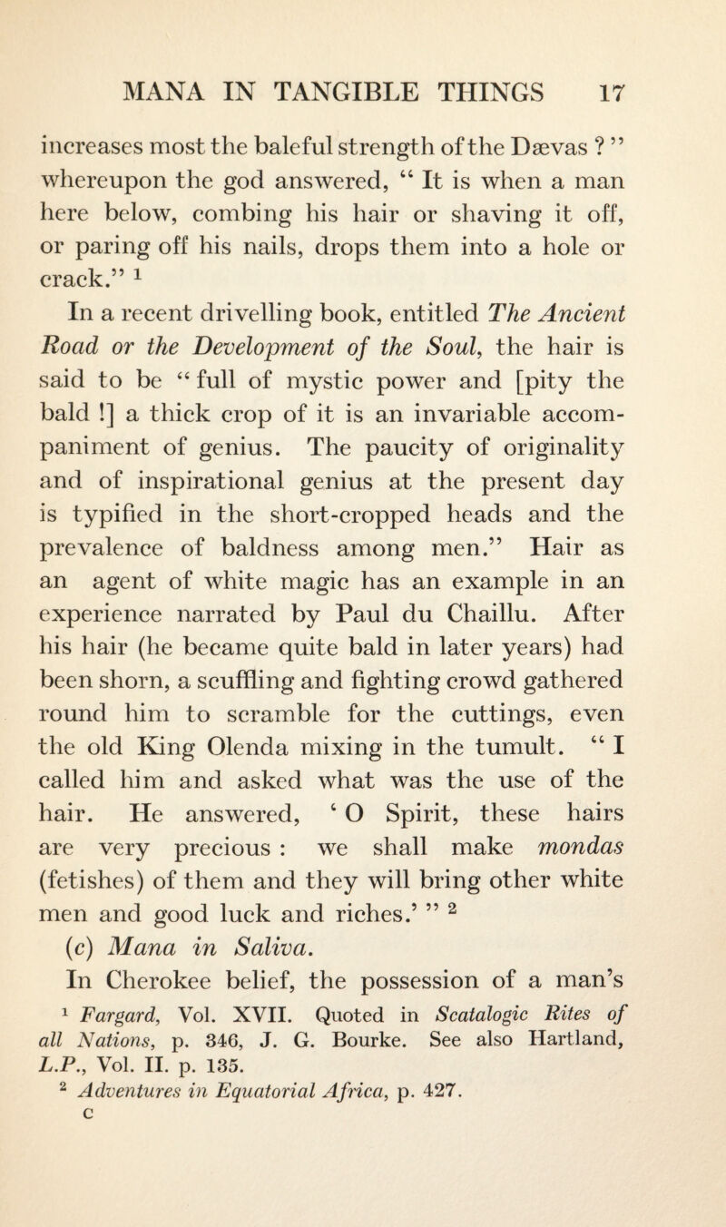 increases most the baleful strengt h of the Daevas ? ” whereupon the god answered, 44 It is when a man here below, combing his hair or shaving it off, or paring off his nails, drops them into a hole or crack.” 1 In a recent drivelling book, entitled The Ancient Road or the Development of the Soul, the hair is said to be “ full of mystic power and [pity the bald !] a thick crop of it is an invariable accom¬ paniment of genius. The paucity of originality and of inspirational genius at the present day is typified in the short-cropped heads and the prevalence of baldness among men.” Hair as an agent of white magic has an example in an experience narrated by Paul du Chaillu. After his hair (he became quite bald in later years) had been shorn, a scuffling and fighting crowd gathered round him to scramble for the cuttings, even the old King Olenda mixing in the tumult. 441 called him and asked what was the use of the hair. He answered, 4 O Spirit, these hairs are very precious : we shall make mondas (fetishes) of them and they will bring other white men and good luck and riches.’ ” 2 (c) Mana in Saliva. In Cherokee belief, the possession of a man’s 1 Fargard, Vol. XVII. Quoted in Scatalogic Rites of all Nations, p. 346, J. G. Bourke. See also Hartland, L.P., Vol. II. p. 135. 2 Adventures in Equatorial Africa, p. 427.